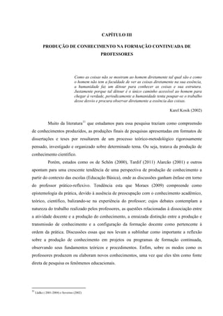 CAPÍTULO III
PRODUÇÃO DE CONHECIMENTO NA FORMAÇÃO CONTINUADA DE
PROFESSORES
Como as coisas não se mostram ao homem diretamente tal qual são e como
o homem não tem a faculdade de ver as coisas diretamente na sua essência,
a humanidade faz um détour para conhecer as coisas e sua estrutura.
Justamente porque tal détour é o único caminho acessível ao homem para
chegar à verdade, periodicamente a humanidade tenta poupar-se o trabalho
desse desvio e procura observar diretamente a essência das coisas.
Karel Kosik (2002)
Muito da literatura11
que estudamos para essa pesquisa traziam como compreensão
de conhecimentos produzidos, as produções finais de pesquisas apresentadas em formatos de
dissertações e teses por resultarem de um processo teórico-metodológico rigorosamente
pensado, investigado e organizado sobre determinado tema. Ou seja, tratava da produção de
conhecimento científico.
Porém, estudos como os de Schön (2000), Tardif (2011) Alarcão (2001) e outros
apontam para uma crescente tendência de uma perspectiva de produção de conhecimento a
partir do contexto das escolas (Educação Básica), onde as discussões ganham ênfase em torno
do professor prático-reflexivo. Tendência esta que Moraes (2009) compreende como
epistemologia da prática, devido à ausência de preocupação com o conhecimento acadêmico,
teórico, científico, balizando-se na experiência do professor; cujos debates contemplam a
natureza do trabalho realizado pelos professores, as questões relacionadas à dissociação entre
a atividade docente e a produção do conhecimento, a enraizada distinção entre a produção e
transmissão de conhecimento e a configuração da formação docente como pertencente à
ordem da prática. Discussões essas que nos levam a sublinhar como importante a reflexão
sobre a produção de conhecimento em projetos ou programas de formação continuada,
observando seus fundamentos teóricos e procedimentos. Enfim, sobre os modos como os
professores produzem ou elaboram novos conhecimentos, uma vez que eles têm como fonte
direta de pesquisa os fenômenos educacionais.
11
Lüdke ( 2001-2004) e Severino (2002)
 