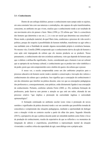 55
3.1 - Conhecimento
Dentro de um enfoque dialético, pensar o conhecimento num campo onde os sujeitos,
em uma constante luta com sua natureza e contradições, são capazes de ação transformadora,
consciente, no ambiente em que vivem, sinaliza que o conhecimento tende a ser resultado de
um movimento ativo do pensar e fazer. Marx (1994, p. 25) afirma que “não é a consciência
dos homens que determina o seu ser, [...] é o seu ser social que determina sua consciência”.
Desse modo, a produção material, da qual Marx trata, condiciona o processo de vida social e
político, porque diz respeito à possibilidade do homem trabalhar, transformar ou agir sobre a
sua realidade com a finalidade de atender alguma necessidade própria à existência humana.
No mesmo viés, Cortella (2000) compreende que o conhecimento deriva da ação do homem e
essa ação está impregnada da cultura que ele mesmo produziu ao se produzir. Nesse
pensamento, o conhecimento não tem existência autônoma, visto que depende do homem para
que o elabore e atribua-lhe significados. Assim, considerando que o homem é um ser cultural
que se apropria de sua herança cultural, o conhecimento que se produz tem valor simbólico e
de poder, posto que está comprometido com o âmbito de quem e da cultura que o possui.
A nosso ver, a escola compreendida como um dos ambientes propícios para o
processo educativo do homem social, tende a atender a conservação e inovação dos valores e
conhecimentos da cultura que o produziu. Isso significa que a concepção de conhecimento é
um dos elementos que interfere na prática docente, uma vez que as concepções pedagógicas
dos professores e, consequentemente, suas práticas, estão diretamente ligadas à sua concepção
de conhecimento. Portanto, conforme salienta Freire (2002, p. 26), nenhuma formação de
professores, pode fazer-se sem prestar a atenção ao que está em redor, alienada de um
processo criativo “que implica a promoção da curiosidade ingênua à curiosidade
epistemológica”.
A formação continuada no ambiente escolar (com vistas à promoção de novos
sentidos e significados da prática docente) tende a ser um caminho que possibilita tomada de
consciência e compreensão das situações pedagógicas, mediante a oportunidade de dialogar
com a situação vivida no contexto escolar a partir do olhar dos pares. Segundo Almeida
(2013), a perspectiva de que a prática docente pode ser entendida também como fonte e lócus
de produção de conhecimento, resulta da expectativa de que as reflexões e os momentos de
integração de saberes e experiências, possibilitem a representação mental da situação
vivenciada e a análise crítica da capacidade de agir, num diálogo com a própria ação.
 