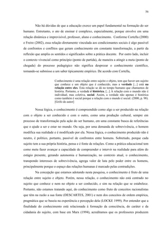 56
Não há dúvidas de que a educação exerce um papel fundamental na formação do ser
humano. Entretanto, o ato de ensinar é complexo, especialmente, porque envolve em uma
relação dinâmica e imprevisível, professor, aluno e conhecimento. Conforme Cortella (2000)
e Freire (2002), essa relação diretamente vinculada aos condicionantes sociais é algo passível
de confrontos e conflitos que geram conhecimento em constante transformação, a partir da
reflexão que amplia os sentidos e significados sobre a prática docente. Por outro lado, incluir
o contexto vivencial como princípio (ponto de partida), de maneira a atingir a meta (ponto de
chegada) do processo pedagógico não significa desprezar o conhecimento científico,
tornando-se submisso a um saber tipicamente empírico. De acordo com Cortella,
Conhecimento é uma relação entre sujeito e objeto, tem que haver um sujeito
que conhece e um objeto que é conhecido, mas a verdade [...] está na
relação entre eles. Esta relação se dá no tempo humano que chamamos de
história. Portanto, a verdade é histórica. [...] A relação com o mundo não é
individual, mas coletiva, social. Assim, a verdade não apenas é histórica
como também é social porque a relação com o mundo é social. (2000, p. 98).
[Grifo do autor]
Nessa lógica, o conhecimento é compreendido como algo a ser produzido na relação
com o objeto a ser conhecido e com o outro, como uma produção cultural, sempre em
processo de transformação pela ação do ser humano, em uma constante busca de referências
que o ajude a ser e estar no mundo. Ou seja, por uma demanda de sobrevivência, o homem
modifica sua realidade e é modificado por ela. Nessa lógica, o conhecimento produzido não é
neutro, é político, portanto, passível de confrontos entre homens. Sobretudo, porque cada
sujeito tem a sua própria história, pensa e é fonte de relações. Como a prática educacional tem
como meta fazer avançar a capacidade de compreender e intervir na realidade para além do
estágio presente, gerando autonomia e humanização, no contexto atual, o conhecimento,
transpondo interesses de sobrevivência, agrega valor de luta pelo poder entre os homens,
principalmente porque o espaço das relações humanas é marcado pelas contradições.
Na concepção que estamos adotando nesta pesquisa, o conhecimento é fruto de uma
relação entre sujeito e objeto. Porém, nessa relação, o conhecimento não está centrado no
sujeito que conhece e nem no objeto a ser conhecido, e sim na relação que se estabelece.
Portanto, não estamos tratando aqui, do conhecimento como fruto de conceitos racionalistas
que têm na razão a sua fonte (DESCARTES, 2001) e nem dos conceitos de ordem empírica,
pragmática que se baseia na experiência e percepção dela (LOCKE 1999). Por entender que a
finalidade do conhecimento está relacionada à formação da consciência, do caráter e da
cidadania do sujeito, com base em Marx (1994), acreditamos que os professores produzem
 