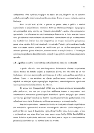57
conhecimento sobre a prática pedagógica na medida em que, integrados ao seu contexto,
estabelecem relações intencionais, tomando consciência de seus processos culturais, sociais e
históricos.
Para Luckesi et.al. (2000), a postura de pensar sobre a prática e analisar
rigorosamente as circunstâncias e fenômenos dentro de determinados tempos e espaços pode
ser compreendida como um tipo de ‘elemento desinstalador’. Assim, pelas considerações
apresentadas, concluímos que o conhecimento dos professores não se limita ao senso comum,
visto que demanda desenvolvimento de senso crítico e entendimento de que o conhecimento
não é definitivo ou estático, mas parte integrante de um processo mais amplo que demanda
pensar sobre a prática de forma intencional e organizada. Portanto, na formação continuada,
essas concepções também precisam ser consideradas, pois os conflitos emergentes desse
ambiente permitem que os professores, num movimento de relação dialética, se reconheçam
como sujeitos produtores de conhecimento, tomando o seu contexto como lugar para ensinar e
aprender.
3.2 - A prática educativa como fonte de conhecimento na formação continuada
A prática educativa como parte integrante da dinâmica das relações e organizações
sociais, fundada no trabalho docente e organização escolar, não está isenta de ter suas
finalidades e processos determinados por interesses de ordem social, política, econômica e
cultural. Assim, a vida cotidiana, as relações professor/aluno, professor/professor, os
objetivos da educação, a prática pedagógica do professor, estão carregados de significados
sociais que se constituem na dinâmica das relações.
De acordo com Mizukami et.al. (2002), esse movimento precisa ser compreendido
pelos professores, uma vez que perspectivas neoliberais tendem a compreender como
competentes os profissionais que são capazes de melhorar a prática pedagógica pelo controle
das variáveis que intervêm nela e que dispõem e/ou utilizam referências que funcionam como
subsídio na interpretação de situações problemas que emergem no contexto escolar.
Discussões pautadas na visão neoliberal sobre a formação continuada de professores
têm dado ênfase à problemática de ensino enquanto prática educativa. Nessa configuração o
professor deve ser capaz de diagnosticar o contexto de trabalho, tomar decisões, agir e avaliar
a pertinência de suas ações. Com base nisso, autores como Schön (2000), Tardif (2011) e
outros defendem a prática dos professores como fonte para se chegar ao conhecimento dos
processos educacionais que são inerentes a atuação docente.
 