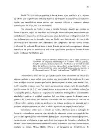 58
Tardif (2011) defende proposições de formação que sejam auxiliadas pelo conjunto
de saberes que os professores utilizam durante o desempenho de suas tarefas no cotidiano
escolar, por considerá-los como sujeitos que possuem, utilizam e produzem saberes
específicos ao seu ofício, isto é, ao seu trabalho.
Na concepção de Tardif, a longa e variada formação docente que começa na
formação escolar, depois se transforma em formação universitária para posteriormente ser
validada com o ingresso na profissão, prossegue ainda durante toda a vida profissional. Por
isso, todo esse processo de formação é visto por Tardif como fonte do saber docente, tendo
em vista que está relacionado com a identidade, com a experiência de vida e com a história
profissional do professor. Dessa forma, o autor defende que os professores possuem saberes
específicos, os quais são mobilizados, utilizados e produzidos por eles no âmbito de suas
tarefas cotidianas. Tardif afirma que:
[...] durante a ação, os saberes do professor são, a um só tempo, construídos
e utilizados em função de diferentes tipos de raciocínio (indução, dedução,
abdução, analogias, etc.) que expressam a flexibilidade da atividade docente
diante de fenômenos (normas, regras, afetos, comportamentos, objetivos,
papéis sociais) irredutíveis a uma racionalidade única, como, por exemplo a
da ciência empírica ou a da lógica binária clássica. (TARDIF, 2011, p.66).
Nestes termos, tendo em vista que o professor tem papel fundamental em relação aos
saberes escolares, o autor atribui como positiva uma proposição de formação que leve em
conta a subjetividade dos próprios professores. Do nosso ponto de vista, como Tardif (2011,
p.230) percebe o professor como “um sujeito que assume sua prática a partir dos significados
que ele mesmo lhe dá, [...]”, essa proposição que se concentra nas necessidades e situações
vividas pelas práticas, objetiva que os professores trabalhem investigando os conhecimentos
vinculados à prática e à realidade cotidiana. Sob essa ótica, o ponto de destaque para a
produção de conhecimento em formação continuada com essa característica centra-se na
reflexão sobre a própria prática do professor e as práticas escolares, por entender que o
professor não pode constituir seu saber, se não for a partir de seu próprio fazer reflexivo.
Constatamos então, com os estudos de Tardif, referências para a realização de
formação continuada que apresente a investigação dos saberes da prática como condição Sine
qua non para a produção de conhecimentos pedagógicos. Em consequência dessa perspectiva,
parece-nos que se efetivaria aí, por meio desse tipo proposta de formação, o abandono da
ideia de conhecimento como conteúdo cientificamente elaborado e o reconhecimento daquele
implícito na prática. Moraes (2001) opõe-se a tal perspectiva de desvalorização do
 