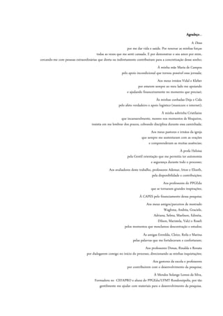 Agradeço...
A Deus
por me dar vida e saúde. Por renovar as minhas forças
todas as vezes que me senti cansada. E por demonstrar o seu amor por mim,
cercando-me com pessoas extraordinárias que direta ou indiretamente contribuíram para a concretização desse sonho;
À minha mãe Maria de Campos
pelo apoio incondicional que tornou possível essa jornada;
Aos meus irmãos Vidal e Kleber
por estarem sempre ao meu lado me apoiando
e ajudando financeiramente no momento que precisei;
Às minhas cunhadas Deja e Cida
pelo afeto verdadeiro e apoio logístico (manicure e internet);
À minha sobrinha Cristilaine
que incansavelmente, mesmo nos momentos de bloqueios,
insistia em me lembrar dos prazos, cobrando disciplina durante essa caminhada;
Aos meus pastores e irmãos da igreja
que sempre me sustentaram com as orações
e compreenderam as muitas ausências;
À profa Heloisa
pela Gentil orientação que me permitiu ter autonomia
e segurança durante todo o processo;
Aos avaliadores deste trabalho, professores Ademar, Irton e Elizeth,
pela disponibilidade e contribuições;
Aos professores do PPGEdu
que se tornaram grandes inspirações;
À CAPES pelo financiamento dessa pesquisa;
Aos meus amigos/parceiros de mestrado
Waghma, Andréa, Graciele,
Adriana, Selma, Maelison, Edinéia,
Dilson, Maristela, Valci e Roseli
pelos momentos que mesclamos descontração e estudos;
Às amigas Erenilda, Cleice, Reila e Marina
pelas palavras que me fortaleceram e confortaram;
Aos professores Dimas, Rinalda e Renata
por dialogarem comigo no início do processo, direcionando as minhas inquietações;
Aos gestores da escola e professores
por contribuírem com o desenvolvimento da pesquisa;
À Mendes Solange Lemes da Silva,
Formadora no CEFAPRO e aluna do PPGEdu/UFMT Rondonópolis, por tão
gentilmente me ajudar com materiais para o desenvolvimento da pesquisa.
 