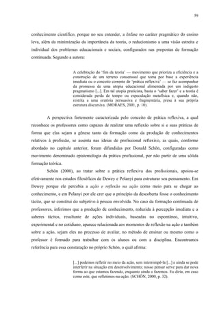 59
conhecimento científico, porque no seu entender, a ênfase no caráter pragmático do ensino
leva, além da minimização da importância da teoria, o reducionismo a uma visão estreita e
individual dos problemas educacionais e sociais, configurados nas propostas de formação
continuada. Segundo a autora:
A celebração do ‘fim da teoria’ — movimento que prioriza a eficiência e a
construção de um terreno consensual que toma por base a experiência
imediata ou o conceito corrente de ‘prática reflexiva’ — se faz acompanhar
da promessa de uma utopia educacional alimentada por um indigesto
pragmatismo [...]. Em tal utopia praticista, basta o ‘saber fazer’ e a teoria é
considerada perda de tempo ou especulação metafísica e, quando não,
restrita a uma oratória persuasiva e fragmentária, presa à sua própria
estrutura discursiva. (MORAES, 2001, p. 10).
A perspectiva fortemente caracterizada pelo conceito de prática reflexiva, a qual
reconhece os professores como capazes de realizar uma reflexão sobre si e suas práticas de
forma que elas sejam a gênese tanto da formação como da produção de conhecimentos
relativos à profissão, se assenta nas ideias de profissional reflexivo, as quais, conforme
abordado no capítulo anterior, foram difundidas por Donald Schön, configuradas como
movimento denominado epistemologia da prática profissional, por não partir de uma sólida
formação teórica.
Schön (2000), ao tratar sobre a prática reflexiva dos profissionais, apoiou-se
efetivamente nos estudos filosóficos de Dewey e Polanyi para estruturar seu pensamento. Em
Dewey porque ele percebia a ação e reflexão na ação como meio para se chegar ao
conhecimento, e em Polanyi por ele crer que o princípio da descoberta fosse o conhecimento
tácito, que se constitui do subjetivo à pessoa envolvida. No caso da formação continuada de
professores, inferimos que a produção de conhecimento, reduzida à percepção imediata e a
saberes tácitos, resultante de ações individuais, baseadas no espontâneo, intuitivo,
experimental e no cotidiano, aparece relacionada aos momentos de reflexão na ação e também
sobre a ação, sejam eles no processo de avaliar, no método de ensinar ou mesmo como o
professor é formado para trabalhar com os alunos ou com a disciplina. Encontramos
referência para essa constatação no próprio Schön, o qual afirma:
[...] podemos refletir no meio da ação, sem interrompê-la [...] e ainda se pode
interferir na situação em desenvolvimento; nosso pensar serve para dar nova
forma ao que estamos fazendo, enquanto ainda o fazemos. Eu diria, em caso
como este, que refletimos-na-ação. (SCHÖN, 2000, p. 32).
 