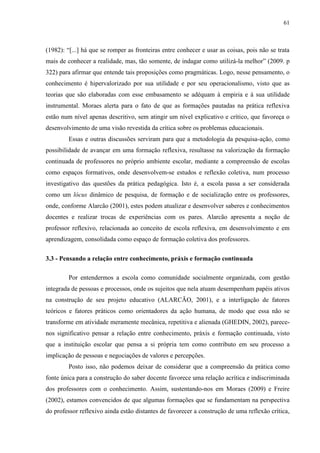 61
(1982): “[...] há que se romper as fronteiras entre conhecer e usar as coisas, pois não se trata
mais de conhecer a realidade, mas, tão somente, de indagar como utilizá-la melhor” (2009. p
322) para afirmar que entende tais proposições como pragmáticas. Logo, nesse pensamento, o
conhecimento é hipervalorizado por sua utilidade e por seu operacionalismo, visto que as
teorias que são elaboradas com esse embasamento se adéquam à empiria e à sua utilidade
instrumental. Moraes alerta para o fato de que as formações pautadas na prática reflexiva
estão num nível apenas descritivo, sem atingir um nível explicativo e crítico, que favoreça o
desenvolvimento de uma visão revestida da crítica sobre os problemas educacionais.
Essas e outras discussões serviram para que a metodologia da pesquisa-ação, como
possibilidade de avançar em uma formação reflexiva, resultasse na valorização da formação
continuada de professores no próprio ambiente escolar, mediante a compreensão de escolas
como espaços formativos, onde desenvolvem-se estudos e reflexão coletiva, num processo
investigativo das questões da prática pedagógica. Isto é, a escola passa a ser considerada
como um lócus dinâmico de pesquisa, de formação e de socialização entre os professores,
onde, conforme Alarcão (2001), estes podem atualizar e desenvolver saberes e conhecimentos
docentes e realizar trocas de experiências com os pares. Alarcão apresenta a noção de
professor reflexivo, relacionada ao conceito de escola reflexiva, em desenvolvimento e em
aprendizagem, consolidada como espaço de formação coletiva dos professores.
3.3 - Pensando a relação entre conhecimento, práxis e formação continuada
Por entendermos a escola como comunidade socialmente organizada, com gestão
integrada de pessoas e processos, onde os sujeitos que nela atuam desempenham papéis ativos
na construção de seu projeto educativo (ALARCÃO, 2001), e a interligação de fatores
teóricos e fatores práticos como orientadores da ação humana, de modo que essa não se
transforme em atividade meramente mecânica, repetitiva e alienada (GHEDIN, 2002), parece-
nos significativo pensar a relação entre conhecimento, práxis e formação continuada, visto
que a instituição escolar que pensa a si própria tem como contributo em seu processo a
implicação de pessoas e negociações de valores e percepções.
Posto isso, não podemos deixar de considerar que a compreensão da prática como
fonte única para a construção do saber docente favorece uma relação acrítica e indiscriminada
dos professores com o conhecimento. Assim, sustentando-nos em Moraes (2009) e Freire
(2002), estamos convencidos de que algumas formações que se fundamentam na perspectiva
do professor reflexivo ainda estão distantes de favorecer a construção de uma reflexão crítica,
 