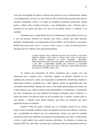 62
visto que a investigação da origem e contextos que geraram os novos conhecimentos, tendem
a ser negligenciados. A nosso ver, num contexto onde os profissionais precisam saber agir em
situações inesperadas, avaliar e ser capaz de ultrapassar dicotomias polarizantes, apenas
pensar e refletir sobre as práticas docentes e suas problemáticas, não é suficiente para a
formação de um sujeito que busca, por meio de sua prática, intervir e modificar a sua
realidade.
Entendemos que o conhecimento não é um resultado que se possa obter ao acaso, isto
é, sem um processo intrínseco de transição entre teoria e prática, que tenha intenções
definidas e fundamentadas. Na compreensão de Freire (2002), o ato de refletir é o movimento
dialético que ocorre entre o fazer e o pensar e entre o pensar e o fazer, de forma que leva o
indivíduo que faz a reflexão a uma ação transformadora.
A prática docente crítica, implicante do pensar certo, envolve o movimento
dinâmico, dialético, entre o fazer e o pensar sobre o fazer. O saber que a
prática docente espontânea ou quase espontânea, ‘desarmada’,
indiscutivelmente produz é um saber ingênuo, um saber de experiência feito,
a que falta a rigorosidade metódica que caracteriza a curiosidade
epistemológica do sujeito. Este não é o saber que a rigorosidade do pensar
certo procura. (FREIRE, 2002, p. 22)
Ao analisar esse pensamento de Freire, entendemos que o pensar certo está
relacionado com a maneira como o indivíduo, enquanto ser histórico, intervém na sua
realidade para conhecê-la. Assim, uma inquietação ou problemática identificada, mediante a
rigorosidade metódica, possibilita que o saber ingênuo, transite da ingenuidade para uma
curiosidade epistemológica. Quando isso ocorre, a curiosidade epistemológica não rompe com
o saber ingênuo, mas, supera-o porque exige profundidade na interpretação e compreensão
dos fatos. Acreditamos que num ambiente de formação continuada, onde o professor é o
sujeito que pensa, esse processo pode ser um movimento que o conduza a pensar sobre os
seus desejos e vontades como sujeito histórico, que busca por propostas que sejam
significativas para sua formação.
Gamboa (1998) nos ajuda a entender que se a realidade concreta for ao mesmo
tempo o ponto de partida e também o ponto de chegada no processo de conhecer, o professor
terá a possibilidade de elaborar um novo conhecimento. Porém, esse partir da realidade
concreta não pode estar amparado na perspectiva do pragmatismo, que reduz o conhecimento
ao útil e à ação subjetiva que satisfaz interesses individuais. Ao contrário, os estudos que
Vázquez (2007) fez sobre Marx, mostram que na filosofia crítica do materialismo histórico-
 
