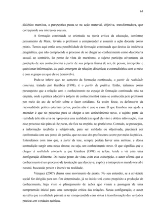 63
dialético marxista, a perspectiva pauta-se na ação material, objetiva, transformadora, que
corresponde aos interesses sociais.
A formação continuada se orientada na teoria critica da educação, conforme
pensamento de Marx, levaria o professor a compreender e assumir a ação docente como
práxis. Temos aqui então uma possibilidade de formação continuada que destoa da tendência
pragmática, que não compreende o processo de se chegar ao conhecimento como descoberta
casual, ao contrário, do ponto de vista do marxismo, o sujeito participa ativamente da
produção de seu conhecimento a partir de sua própria forma de ser, de pensar, interpretar e
questionar informações, as quais emergem de relações dinâmicas e contraditórias com o meio
e com o grupo em que ele se desenvolve.
Pode-se inferir que, no contexto da formação continuada, o partir da realidade
concreta, tratado por Gamboa (1998), é o partir da prática. Então, teríamos como
pressuposto que a relação com o conhecimento no espaço de formação continuada está na
empiria, onde a prática educativa (objeto de conhecimento) torna-se conhecida pelo professor
por meio do ato de refletir sobre o fazer cotidiano. Se assim fosse, os defensores da
racionalidade prática estariam certos, porém não é esse o caso. O que Gamboa nos ajuda a
entender é que no processo para se chegar a um conhecimento novo, o sujeito parte da
realidade (ele não cria ou representa uma realidade) na qual ele vive e obtém informação, mas
esse processo não pára aí. Se parar, ele fica na empiria, no praticismo. Contudo, se prossegue,
a informação recebida e subjetivada, para ser validada ou objetivada, precisará ser
confrontada com seu ponto de partida, que no caso dos professores ocorre por meio da prática.
Entendemos com isso que, a partir da tese, sempre poderá haver uma antítese, e dessa
contradição surgir uma nova síntese, ou seja, um conhecimento novo. O que significa que o
chegar à realidade concreta a que Gamboa (1998) se refere, tende a vir com uma
configuração diferente. Do nosso ponto de vista, com essa concepção, o autor afirma que o
conhecimento é um processo de teorização que descreve, explica e interpreta o mundo social e
natural, buscando prever e intervir na realidade.
Vázquez (2007) chama esse movimento de práxis. No seu entender, se a atividade
social for dirigida para um fim determinado, já no início terá como propósito a produção de
conhecimento, haja visto o planejamento de ações que visam a passagem de uma
compreensão inicial para uma concepção crítica das relações. Nessa configuração, o autor
acredita que a realidade passará a ser compreendida com vistas à transformação das verdades
práticas em verdades teóricas.
 