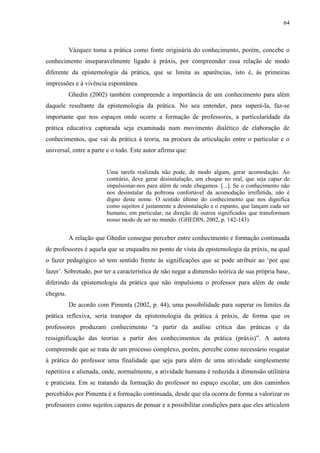 64
Vázquez toma a prática como fonte originária do conhecimento, porém, concebe o
conhecimento inseparavelmente ligado à práxis, por compreender essa relação de modo
diferente da epistemologia da prática, que se limita as aparências, isto é, às primeiras
impressões e à vivência espontânea.
Ghedin (2002) também compreende a importância de um conhecimento para além
daquele resultante da epistemologia da prática. No seu entender, para superá-la, faz-se
importante que nos espaços onde ocorre a formação de professores, a particularidade da
prática educativa capturada seja examinada num movimento dialético de elaboração de
conhecimentos, que vai da prática à teoria, na procura da articulação entre o particular e o
universal, entre a parte e o todo. Este autor afirma que:
Uma tarefa realizada não pode, de modo algum, gerar acomodação. Ao
contrário, deve gerar desinstalação, um choque no real, que seja capaz de
impulsionar-nos para além de onde chegamos. [...]. Se o conhecimento não
nos desinstalar da poltrona confortável da acomodação irrefletida, não é
digno deste nome. O sentido último do conhecimento que nos dignifica
como sujeitos é justamente a desinstalação e o espanto, que lançam cada ser
humano, em particular, na direção de outros significados que transformam
nosso modo de ser no mundo. (GHEDIN, 2002, p. 142-143).
A relação que Ghedin consegue perceber entre conhecimento e formação continuada
de professores é aquela que se enquadra no ponto de vista da epistemologia da práxis, na qual
o fazer pedagógico só tem sentido frente às significações que se pode atribuir ao ‘por que
fazer’. Sobretudo, por ter a característica de não negar a dimensão teórica de sua própria base,
diferindo da epistemologia da prática que não impulsiona o professor para além de onde
chegou.
De acordo com Pimenta (2002, p. 44), uma possibilidade para superar os limites da
prática reflexiva, seria transpor da epistemologia da prática à práxis, de forma que os
professores produzam conhecimento “a partir da análise crítica das práticas e da
ressignificação das teorias a partir dos conhecimentos da prática (práxis)”. A autora
compreende que se trata de um processo complexo, porém, percebe como necessário resgatar
à prática do professor uma finalidade que seja para além de uma atividade simplesmente
repetitiva e alienada, onde, normalmente, a atividade humana é reduzida à dimensão utilitária
e praticista. Em se tratando da formação do professor no espaço escolar, um dos caminhos
percebidos por Pimenta é a formação continuada, desde que ela ocorra de forma a valorizar os
professores como sujeitos capazes de pensar e a possibilitar condições para que eles articulem
 