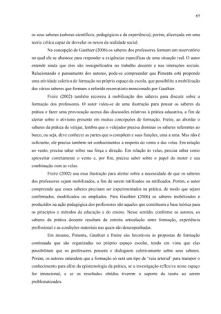 65
os seus saberes (saberes científicos, pedagógicos e da experiência), porém, alicerçada em uma
teoria crítica capaz de desvelar os nexos da realidade social.
Na concepção de Gauthier (2006) os saberes dos professores formam um reservatório
no qual ele se abastece para responder a exigências específicas de uma situação real. O autor
entende ainda que eles são ressignificados no trabalho docente e nas interações sociais.
Relacionando o pensamento dos autores, pode-se compreender que Pimenta está propondo
uma atividade coletiva de formação no próprio espaço da escola, que possibilite a mobilização
dos vários saberes que formam o referido reservatório mencionado por Gauthier.
Freire (2002) também recorreu à mobilização dos saberes para discutir sobre a
formação dos professores. O autor valeu-se de uma ilustração para pensar os saberes da
prática e fazer uma provocação acerca das discussões relativas à prática educativa, a fim de
alertar sobre o ativismo presente em muitas concepções de formação. Freire, ao abordar o
saberes da prática de velejar, lembra que o velejador precisa dominar os saberes referentes ao
barco, ou seja, deve conhecer as partes que o compõem e suas funções, uma a uma. Mas não é
suficiente, ele precisa também ter conhecimentos a respeito do vento e das velas. Em relação
ao vento, precisa saber sobre sua força e direção. Em relação às velas, precisa saber como
aproveitar corretamente o vento e, por fim, precisa saber sobre o papel do motor e sua
combinação com as velas.
Freire (2002) usa essa ilustração para alertar sobre a necessidade de que os saberes
dos professores sejam mobilizados, a fim de serem ratificados ou retificados. Porém, o autor
compreende que esses saberes precisam ser experimentados na prática, de modo que sejam
confirmados, modificados ou ampliados. Para Gauthier (2006) os saberes mobilizados e
produzidos na ação pedagógica dos professores são aqueles que constituem a base teórica para
os princípios e métodos da educação e do ensino. Nesse sentido, conforme os autores, os
saberes da prática docente resultam da estreita articulação entre formação, experiência
profissional e as condições materiais nas quais são desempenhadas.
Em resumo, Pimenta, Gauthier e Freire são favoráveis às propostas de formação
continuada que são organizadas no próprio espaço escolar, tendo em vista que elas
possibilitam que os professores pensem e dialoguem coletivamente sobre seus saberes.
Porém, os autores entendem que a formação só será um tipo de ‘veia arterial’ para transpor o
conhecimento para além da epistemologia da prática, se a investigação reflexiva nesse espaço
for intencional, e se os resultados obtidos tiverem o suporte da teoria ao serem
problematizados.
 