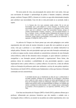 66
Do nosso ponto de vista, essa preocupação dos autores não é sem razão, visto que
esse movimento de transpor a epistemologia da prática é bastante complexo, sobretudo
porque, conforme Vázquez (2007), o homem só é criativo ou age sobre determinada situações
para satisfazer suas necessidades. Caso ele não se sinta provocado ou se acomode, tende a
repetir.
[...] o homem não vive num constante estado criador. Ele só cria por
necessidade; isto é, para adaptar-se a novas situações, ou satisfazer novas
necessidades. Repete, portanto, enquanto não se vê obrigado a criar. Porém,
criar é para ele a primeira e mais vital necessidade humana, porque só
criando, transformando o mundo, o homem [...] faz um mundo humano e se
faz a si próprio. Assim, a atividade prática fundamental do homem tem um
caráter criador; mas junto a ela, temos também - como atividade relativa,
transitória, sempre aberta à possibilidade e necessidade de ser substituída - a
repetição. (VÁZQUEZ, 2007, p. 267).
As palavras de Vázquez nos fazem pensar que uma ação pedagógica com caráter
espontaneísta não está isenta de mostrar elementos os quais dão nova aparência ao que já
existe, visto que o professor e o seu trabalho se apresentam em unidade indissolúvel na
relação prática. Portanto, não seria precipitado supor que nem toda formação continuada que
se realiza no espaço escolar, mesmo adotando as características estruturais de uma formação
crítico-reflexiva, tenha de fato elementos dessa concepção, os quais induzam o professor a
ressignificar a sua formação pessoal, profissional e organizacional. Dessa forma, não
podemos deixar de considerar a probabilidade de uma proximidade aparente e quase
imperceptível entre a práxis reflexiva e a prática reflexiva. Se assim for, a ideia de reflexão
crítica na formação de professores pode estar sutilmente a serviço de uma prática repetitiva.
Encontramos em Gentil (2012), referência para fundamentar a crítica que fazemos à formação
continuada com tais características.
A atividade docente que se fundamenta na ideia de que o conhecimento é
atividade mediada, resultado de um trabalho de investigação e descoberta
com a ajuda do outro, pauta as relações de ensino-aprendizagem em uma
busca de investigação a partir de colaboração, indicações e orientações. Isso
implica uma postura coletiva de disponibilidade ao diálogo e ao trabalho que
intente a produção de conhecimentos, e não o simples acesso a informações
já existentes a fim de apropriar-se e ou repeti-las. (GENTIL, 2012, p. 285-
286).
Com base nas discussões de Vázquez (2007) e Gentil (2012), podemos afirmar que o
professor, influenciado por processos formativos que não mantêm o cuidado com a
investigação crítica e reflexiva, ao assumir na sua prática um caráter espontaneísta, tem o seu
 