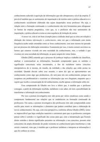 67
conhecimento reduzido à aquisição de informações que não ultrapassam o nível da empiria. É
provável também que os sentimentos de inquietação e de tensões entre a prática educativa e o
conhecimento socialmente elaborado não sejam despertados nesse professor. Ou seja, a
relação entre a formação continuada e o conhecimento não terá ferramentas para ultrapassar
os limites da empiria pragmática, visto que, se o professor não traz sentimentos de
inquietação, a prática educativa torna-se uma sequência de imitação de outras.
A nosso ver, está aí um bom exemplo para a confusão atual que se criou em relação à
distinção dos termos informação e conhecimento, uma vez que a informação com muita
frequência acaba sendo entendida como se fosse conhecimento, sem nem mesmo ter passado
por um processo de elaboração sistemática. Exatamente por isso, é muito comum ouvirmos ou
lermos que estamos vivendo em uma sociedade do conhecimento, mas, a verdade é que
vivemos em uma sociedade da informação, as quais surgem de várias fontes.
Ghedin (2002) entende que o processo de conhecer implica o trabalho de classificar,
analisar e contextualizar as informações, buscando compreender quais os sentidos e
significados conceituais nelas encontrados, a fim de reelaborar outros conceitos
interpretativos de si mesmo, do mundo, da realidade e das relações que estão postas na
sociedade. Quando discute sobre esse assunto, o autor diz que ao apresentarmos um
conhecimento como algo que produzimos, ele será para nós um conhecimento, porque nos
ocupamos em problematizar e examinar as informações que nos chegaram, enquanto que o
sujeito que recebe a comunicação de tal conhecimento, recebe apenas a informação sobre ele.
Essa compreensão de Ghedin nos leva a inferir que, à medida que o professor
consegue, a partir da informação recebida, reelaborar o seu saber, ele tem a possibilidade de
transformar a informação em conhecimento.
Por isso a postura investigativa tem sido posta por vários estudiosos como sendo o
componente fundamental nas relações que se estabelecem na formação continuada de
professores. Em suma, a postura investigativa dos professores tem sido compreendida como
auxílio para reunir as informações e elementos que podem contribuir para a elaboração de
novos conhecimentos. Ou seja, com essa perspectiva, conforme afirma Ghedin (2002), torna-
se imprescidível que haja condições materiais e estruturais para que os professores consigam
pensar sobre o sentido e o significado das coisas para que, com a interpretação que fizerem
destes sentidos e destes significados presentes na informação e nos conceitos, possam estar
conscientes da ampla dimensão do poder existente no conhecimento para transformar a vida
social e material, visto que, à medida que o professor reelabora e interpreta as informações é
que ele conhece as coisas.
 