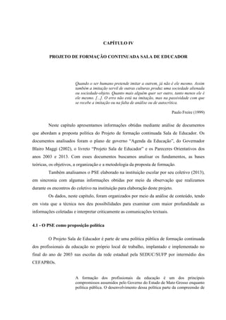 CAPÍTULO IV
PROJETO DE FORMAÇÃO CONTINUADA SALA DE EDUCADOR
Quando o ser humano pretende imitar a outrem, já não é ele mesmo. Assim
também a imitação servil de outras culturas produz uma sociedade alienada
ou sociedade-objeto. Quanto mais alguém quer ser outro, tanto menos ele é
ele mesmo. [...]. O erro não está na imitação, mas na passividade com que
se recebe a imitação ou na falta de análise ou de autocrítica.
Paulo Freire (1999)
Neste capítulo apresentamos informações obtidas mediante análise de documentos
que abordam a proposta política do Projeto de formação continuada Sala de Educador. Os
documentos analisados foram o plano de governo “Agenda da Educação”, do Governador
Blairo Maggi (2002), o livreto “Projeto Sala de Educador” e os Pareceres Orientativos dos
anos 2003 e 2013. Com esses documentos buscamos analisar os fundamentos, as bases
teóricas, os objetivos, a organização e a metodologia da proposta de formação.
Também analisamos o PSE elaborado na instituição escolar por seu coletivo (2013),
em sincronia com algumas informações obtidas por meio da observação que realizamos
durante os encontros do coletivo na instituição para elaboração deste projeto.
Os dados, neste capítulo, foram organizados por meio da análise de conteúdo, tendo
em vista que a técnica nos deu possibilidades para examinar com maior profundidade as
informações coletadas e interpretar criticamente as comunicações textuais.
4.1 - O PSE como proposição política
O Projeto Sala de Educador é parte de uma política pública de formação continuada
dos profissionais da educação no próprio local de trabalho, implantado e implementado no
final do ano de 2003 nas escolas da rede estadual pela SEDUC/SUFP por intermédio dos
CEFAPROs.
A formação dos profissionais da educação é um dos principais
compromissos assumidos pelo Governo do Estado de Mato Grosso enquanto
política pública. O desenvolvimento dessa política parte da compreensão de
 