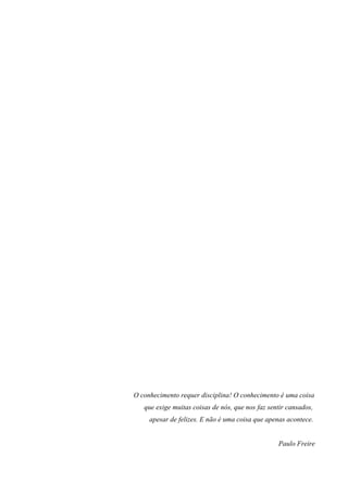 O conhecimento requer disciplina! O conhecimento é uma coisa
que exige muitas coisas de nós, que nos faz sentir cansados,
apesar de felizes. E não é uma coisa que apenas acontece.
Paulo Freire
 