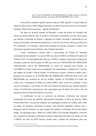 69
que o lócus da formação se dá principalmente no lugar em que o exercício
profissional acontece: na escola. (MATO GROSSO, 2011, p. 03).
Essa política começou a ganhar formato ainda em 2002, quando o ex-governador do
estado de Mato Grosso, Blairo Maggi apresentou seu plano de governo através do documento
intitulado “Mato Grosso mais forte - Agenda da Educação”.
No plano de governo Agenda da Educação o nome do projeto de formação não
aparece de forma explícita, mas, ao analisar o documento, constatamos no texto vários traços
que indicam a pretensão de discutir a educação do Estado, ancorada à organização de um
projeto de formação continuada dos professores. Como isso nos levou a intuir que as raízes do
SE começaram a ser fincadas a partir dessa proposta de governo, passamos a buscar mais
informações que pudessem confirmar o que vínhamos pensando.
Assim, encontramos notícias sobre a apresentação do Projeto de formação
continuada Sala de Educador13
no ano de 2003 nos sites da SEDUC, do Diário de Cuiabá e do
24 Horas News. As reportagens dão conta que a SEDUC começou a apresentar a proposta de
formação a partir do mês de agosto de 2003, por meio do I ENCONTRO DE FORMAÇÃO
CONTINUADA SALA DE PROFESSOR. O evento foi realizado pela SEDUC no
CEFAPRO de Cuiabá, tendo como participantes 30 coordenadores e diretores de 13 escolas
das cidades de Cuiabá e Várzea Grande. Os professores tiveram o primeiro contato com o
programa de formação no II ENCONTRO DE FORMAÇÃO CONTINUADA SALA DE
PROFESSOR que aconteceu no mês de outubro, também no CEFAPRO de Cuiabá. De
acordo com a reportagem do Diário de Cuiabá (2003), nesse evento foi ressaltado o tema
repensar pedagógico, com ênfase em uma nova postura do professor que aprende enquanto
ensina. Os professores passaram por uma capacitação para só depois dar início a fase de
desenvolvimento do Sala de Professor nas escolas.
A confirmação de que os encontros de formação continuada que estavam
acontecendo derivavam das políticas educacionais constatadas no plano de governo “Mato
Grosso Mais Forte”, foi possível mediante uma reportagem do Diário de Cuiabá, onde o líder
da equipe de formação continuada da época, José Romildo Magalhães, afirmou que o
Programa Sala de Professor era uma proposta da Agenda da Educação do Governo Blairo
Maggi. Na reportagem para o Diário de Cuiabá (2003), José Romildo Magalhães, comentou
que a proposta de formação continuada ressaltava a importância da prática de estudo, por isso
a SEDUC por meio da SUFP buscava chamar mais a atenção dos professores para essa
13
A busca por informações ocorreu mediante ao uso da denominação (Sala de Professor) de origem do projeto.
 