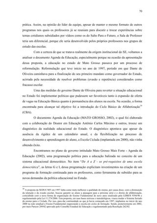 70
prática. Assim, na opinião do líder da equipe, apesar de manter o mesmo formato de outros
programas nos quais os professores já se reuniam para discutir e trocar experiências sobre
temas cotidianos subsidiados por vídeos como os do Salto Para o Futuro, o Sala de Professor
teria um diferencial, porque ele seria desenvolvido pelos próprios professores nos grupos de
estudo das escolas.
Com a certeza de que se tratava realmente da origem institucional do SE, voltamos a
analisar o documento Agenda da Educação, especialmente porque na ocasião da apresentação
dessa proposta, a educação no estado de Mato Grosso passava por um processo de
reformulação. Reformulação que teve início no ano de 1997, período em que Dante de
Oliveira caminhava para a finalização do seu primeiro mandato como governador do Estado,
acirrada pela necessidade de resolver problemas (evasão e repetência) considerados como
fracasso escolar.
Uma das medidas do governo Dante de Oliveira para reverter a situação educacional
no Estado foi implementar políticas que pudessem ser favoráveis tanto à expansão de oferta
de vagas na Educação Básica quanto à permanência dos alunos na escola. Na ocasião, a forma
encontrada para alcançar tal objetivo foi a introdução do Ciclo Básico de Alfabetização14
(CBA).
O documento Agenda da Educação (MATO GROSSO, 2002), o qual foi elaborado
com a colaboração do Doutor em Educação Antônio Carlos Máximo e outros, trouxe um
diagnóstico da realidade educacional do Estado. O diagnóstico apontava que apesar da
ausência da rigidez de um calendário anual, e da flexibilização no processo de
desenvolvimento e aprendizagem do aluno, a Escola Ciclada (implantada em 2000), não vinha
obtendo êxito.
Encontramos no plano de governo intitulado Mato Grosso Mais Forte - Agenda da
Educação (2002), uma programação política para a educação balizada no conceito de um
sistema educacional democrático. No item “De A a Z - os pré-requisitos de uma escola
democrática”, as letras G e I, dessa programação explicitam investimentos na criação de um
programa de formação continuada para os professores, como ferramenta de subsídio para as
novas demandas da política educacional no Estado.
14
A proposta da SEDUC/MT em 1997 tinha como meta melhorar a qualidade do ensino, por causa disso, com a diminuição
da retenção e da evasão escolar, buscou garantir ao aluno a passagem para a próxima série e o direito de alfabetização,
coincidindo com a nova forma de organização do Ensino Fundamental de nove anos sinalizado pela LDBEN 9394/96 e
regulamentado pela Lei 11.274/2006. Esta proposta, em suas bases teóricas e metodológicas, visava mudar o Sistema Seriado
do ensino para o Ciclado. Por isso, para dar continuidade ao que já havia começado em 1997, implantou no início do ano
2000 na rede estadual o Ensino Fundamental organizando a escola em ciclos de formação. Sendo, posteriormente em 2002,
por meio Parecer 289/02 aprovado pelo Conselho Estadual de Educação e regulamentado pela Resolução 262/02.
 