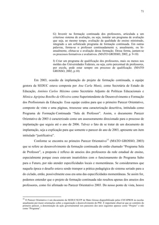 71
G) Investir na formação continuada dos professores, articulada a um
criterioso sistema de avaliação, ou seja, instalar um programa de avaliação
que seja, ao mesmo tempo, avaliação da qualidade do ensino ministrado,
integrado a um sofisticado programa de formação continuada. Em outras
palavras, forma-se o professor continuadamente e, anualmente, ou bi-
anualmente, efetua-se a avaliação dessa formação. Dessa forma, juntam-se
os processos formativos e avaliativos. (MATO GROSSO, 2002, p. 9-10)
I) Criar um programa de qualificação dos professores, mais ou menos nos
moldes das Universidades Federais, ou seja, certo percentual de professores,
por escola, pode estar sempre em processo de qualificação. (MATO
GROSSO, 2002, p.10)
Em 2003, ocasião da implantação do projeto de formação continuada, a equipe
gestora da SEDUC estava composta por Ana Carla Muniz, como Secretária de Estado de
Educação, Antônio Carlos Máximo como Secretário Adjunto de Políticas Educacionais e
Mônica Agripina Botelho de Oliveira como Superintendente de Desenvolvimento e Formação
dos Profissionais da Educação. Essa equipe cuidou para que o primeiro Parecer Orientativo,
composto de vinte e uma páginas, trouxesse uma caracterização descritiva, intitulada como
Programa de Formação Continuada “Sala de Professor”. Assim, o documento Parecer
Orientativo de 2003 é caracterizado como um assessoramento direcionado para o processo de
implantação que seguiu até o ano de 2006. Talvez o fato de se tratar de um documento de
implantação, seja a explicação para que somente o parecer do ano de 2003, apresente um item
intitulado “justificativa”.
Conforme se encontra no primeiro Parecer Orientativo15
(MATO GROSSO, 2003)
que se refere ao desenvolvimento da formação continuada do então chamado “Programa Sala
de Professor”, a proposta é reflexo de anseios dos professores da rede estadual de ensino,
especialmente porque esses estavam insatisfeitos com o funcionamento do Programa Salto
para o Futuro, por não atender especificidades locais e momentâneas. Se considerarmos que
naquela época o desafio estava sendo transpor a prática pedagógica do sistema seriado para a
do ciclado, então, possivelmente essa era uma das especificidades momentâneas. Se assim for,
podemos entender que o projeto de formação continuada não resultou apenas dos anseios dos
professores, como foi afirmado no Parecer Orientativo 2003. Do nosso ponto de vista, houve
15
O Parecer Orientativo é um documento da SEDUC/SUFP de Mato Grosso disponibilizado pelos CEFAPROS às escolas
anualmente por trazer orientações sobre a organização e desenvolvimento do PSE. É importante observar que ao contrário do
primeiro parecer, a denominação da ação governamental nos pareceres dos anos seguintes aparece como “Projeto” e não
como “Programa”.
 