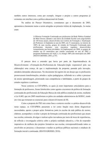 72
também outros interesses, como por exemplo, integrar o projeto a outros programas já
existentes em interface com a política educacional do Estado.
Na análise do Parecer Orientativo, constatamos que o documento de 2003,
apresentava claramente metas a serem atingidas no primeiro triênio de implantação. As metas
eram:
i) Oferecer Formação Continuada aos professores da Rede Pública Estadual
de Mato Grosso, durante o ano letivo da Unidade Escolar com carga horária
de 160 horas anuais, desenvolvidos nos Centros de Formação e Atualização
do Professor; ii) Implantar no ano de 2003, em 31 municípios, no interior de
100% de suas escolas, grupos de estudos de Formação Continuada para
profissionais docentes, com encontros regulares desenvolvidos
semanalmente nas horas atividades; iii) Implementar em 2004, os grupos de
estudos em 83 municípios que estarão concluindo no ano de 2003 o
programa Parâmetros em Ação; e, iv) Atingir 100% dos municípios em 2005
(MATO GROSSO, 2003, p. 07).
O parecer dava a entender que havia por parte da Superintendência de
Desenvolvimento e Formação dos Profissionais da Educação (órgão responsável pela sua
elaboração) uma crença, de que a implementação da proposta, pautada pela inovação,
atenderia demandas educacionais. No documento há registro de um desejo que os professores
promovessem transformações, atitudes e ações pedagógicas, refletindo no e sobre o processo
de ensino aprendizagem, priorizando suas competências e habilidades, a partir de grupos de
estudos regulares e contínuos.
Nesse contexto os CEFAPROs, os quais já eram importantes articuladores para a
formação de professores, foram fortalecidos como agentes executores da política de formação
continuada dos profissionais da Educação Básica da rede pública estadual de ensino, mediante
a Lei 8.405, que em 2005 transformou os pólos em unidades administravas da SEDUC, tendo
em vista que tornaram-se essenciais para o desenvolvimento do SE.
Como a proposta do PSE tem como base o contexto escolar e a prática desenvolvida
nesse espaço, os CEFAPROs passariam a ter como função mais direta diagnosticar
necessidades, apoiar e propor ações formativas junto às escolas da rede pública de ensino;
elaborar, acompanhar e avaliar o projeto de formação continuada dos profissionais que atuam
nas escolas; estimular, divulgar e realizar ações inovadoras por meio de troca de experiências,
de reflexão e investigação coletiva sobre a própria realidade educativa, a fim de responder
imperativos de melhora dos projetos formativos nas escolas, corresponsabilizando todos os
envolvidos no processo; e disseminar e mediar as políticas públicas nacionais e estaduais de
formação inicial e continuada. (MATO GROSSO, 2010).
 