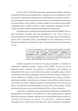 73
Em 2010, SUFP e CEFAPROs apresentaram um documento intitulado “Política de
Formação dos Profissionais da Educação Básica”, pautando-se na Lei Complementar nº 49/98
que assegurou a valorização dos profissionais em conformidade com as diretrizes nacionais. E
na Lei Complementar 50/98, que garante a carreira única e o piso salarial para os profissionais
da Educação Básica, além de definir a jornada de trabalho com previsão de hora atividade,
compreendida como o período reservado a estudos, planejamento, preparação de aulas e
avaliação, incluída na jornada de trabalho dos professores em função docente.
Essa política para os profissionais da Educação Básica (MATO GROSSO, 2010), ao
tratar da formação continuada, afirma que particularmente no dia a dia da escola, os
profissionais precisam ter oportunidade para refletir sobre sua ação educativa de forma que se
promova tanto a atualização quanto o aprofundamento de seus conhecimentos. Uma das
afirmativas encontradas no documento, diz que a formação continuada de tais profissionais
deve ser:
[...] um processo permanente, contínuo, não pontual, realizada no cotidiano
da escola, em horários específicos e articulada à jornada de trabalho. Deve
ser construída como um espaço de produção e socialização de
conhecimento sobre a profissão docente e de construção da gestão
democrática e de organização da vida social da comunidade escolar e seu
entorno e nunca entendida como correção da formação inicial eventualmente
precária. (MATO GROSSO, 2010, p.16) [Grifo nosso].
Queremos aqui pensar essa ideia de “um espaço de produção e socialização de
conhecimento” defendida na política, a partir de Nóvoa (2009), visto que esse tipo de
proposição permite vislumbrar uma perspectiva de profissionais como produtores de
conhecimentos. Para o autor, o ato de refletir sobre as práticas não significa apenas mobilizar
a experiência em uma dimensão pedagógica em torno do saber fazer. Significa, também, que a
troca de experiências e a partilha de saberes em uma dimensão crítica, reflexiva e avaliativa,
poderá tanto consolidar os conhecimentos já existentes como possibilitar condições para que
outros derivem dos estudos e diálogos nos espaços de formação mútua. Parece então, que, na
política, essa dimensão não distancia daquilo que pensa Nóvoa. Porém, durante a análise
precisaremos estar atentos sobre como ela está posta no PSE e no Parecer Orientativo.
Ainda sobre as concepções expostas na política de formação para os profissionais da
Educação Básica, a Lei Federal nº 12.014/2009 (Art. 1º), abriu caminho para que o estado de
Mato Grosso assumisse a formação continuada como um dos principais pilares na política de
valorização dos profissionais da educação. Por conta disso, o projeto de formação
continuada, que até o final do ano de 2010 tinha como sujeitos, professores, coordenadores
 