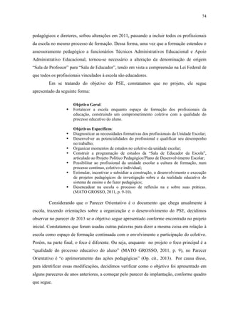 74
pedagógicos e diretores, sofreu alterações em 2011, passando a incluir todos os profissionais
da escola no mesmo processo de formação. Dessa forma, uma vez que a formação estendeu o
assessoramento pedagógico a funcionários Técnicos Administrativos Educacional e Apoio
Administrativo Educacional, tornou-se necessário a alteração da denominação de origem
“Sala de Professor” para “Sala de Educador”, tendo em vista a compreensão na Lei Federal de
que todos os profissionais vinculados à escola são educadores.
Em se tratando do objetivo do PSE, constatamos que no projeto, ele segue
apresentado da seguinte forma:
Objetivo Geral:
 Fortalecer a escola enquanto espaço de formação dos profissionais da
educação, construindo um comprometimento coletivo com a qualidade do
processo educativo do aluno.
Objetivos Específicos:
 Diagnosticar as necessidades formativas dos profissionais da Unidade Escolar;
 Desenvolver as potencialidades do profissional e qualificar seu desempenho
no trabalho;
 Organizar momentos de estudos no coletivo da unidade escolar;
 Construir a programação de estudos da “Sala de Educador da Escola”,
articulado ao Projeto Político Pedagógico/Plano de Desenvolvimento Escolar;
 Possibilitar ao profissional da unidade escolar a cultura de formação, num
processo contínuo, coletivo e individual;
 Estimular, incentivar e subsidiar a construção, o desenvolvimento e execução
de projetos pedagógicos de investigação sobre e da realidade educativa do
sistema de ensino e do fazer pedagógico;
 Desencadear na escola o processo de reflexão na e sobre suas práticas.
(MATO GROSSO, 2011, p. 9-10).
Considerando que o Parecer Orientativo é o documento que chega anualmente à
escola, trazendo orientações sobre a organização e o desenvolvimento do PSE, decidimos
observar no parecer de 2013 se o objetivo segue apresentado conforme encontrado no projeto
inicial. Constatamos que foram usadas outras palavras para dizer a mesma coisa em relação à
escola como espaço de formação continuada com o envolvimento e participação do coletivo.
Porém, na parte final, o foco é diferente. Ou seja, enquanto no projeto o foco principal é a
“qualidade do processo educativo do aluno” (MATO GROSSO, 2011, p. 9), no Parecer
Orientativo é “o aprimoramento das ações pedagógicas” (Op. cit., 2013). Por causa disso,
para identificar essas modificações, decidimos verificar como o objetivo foi apresentado em
alguns pareceres de anos anteriores, a começar pelo parecer de implantação, conforme quadro
que segue.
 