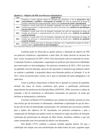 75
Quadro 4 – Objetivo do PSE nos Pareceres Orientativos
Ano OBJETIVOS
2003
Fortalecer a escola enquanto espaço de formação dos professores a fim de desenvolver suas
potencialidades e qualificar o desempenho no trabalho, por meio da organização de grupos de
estudos construindo um comprometimento coletivo com o processo de ensino e aprendizagem.
2010
Fortalecer a escola como lócus de formação continuada, por meio da organização de grupos de
estudos que priorizem o comprometimento do coletivo da escola com a melhoria da aprendizagem
dos que nela estão.
2011
Fortalecer a escola como lócus de formação continuada, por meio da organização de grupos de
estudos que priorizem o comprometimento do coletivo da escola com a melhoria da qualidade
social da educação.
2012
Fortalecer a escola como lócus de formação continuada, por meio da organização de grupos de
estudos que priorizem o comprometimento do coletivo da escola com a melhoria da qualidade
social da educação.
2013
Fortalecer a escola como lócus de formação continuada, com a organização de grupos de estudo e
esforço coletivo, aprimorando as ações pedagógicas.
Fonte: Mato Grosso. Elaborado a partir dos Pareceres Orientativos dos anos 2003, 2010, 2011, 2012 e 2013.
Conforme pode ser observado no quadro anterior, a dimensão do objetivo do PSE
nos pareceres orientativos, especialmente a parte final, foi sendo reescrita no decorrer dos
anos. Assim, nos pareceres de 2003 e 2010 o foco basicamente estava na dimensão do ensino.
A demanda formativa compreendia a capacitação do professor para desenvolver habilidades
para intervenções no fazer pedagógico. Nos pareceres orientativos de 2011 e 2012 com foco
na qualidade social da educação, apesar de não apresentar os elementos que poderiam indicar
ou sinalizar a qualidade, a proposição abarca uma dimensão política na formação. E no de
2013, voltou novamente para o ensino, isto é, para as demandas das ações pedagógicas e do
saber fazer.
Como as políticas educacionais no Brasil têm se apoiado no conceito de qualidade,
advindo das bases de teorias econômicas para pensar a qualificação profissional,
especialmente dos professores da Educação Básica (GENTILI, 1999), recorremos à análise de
conteúdo, a fim de sistematizar as informações encontradas nos pareceres, de modo que
facilitem as interpretações e inferências.
Com base em Bardin (1977) entendemos que a análise de conteúdo constitui-se como
uma técnica que dá movimento as informações, subsidiando a explicitação do que foi dito e
do que não foi dito em determinadas comunicações. Por considerar que essa técnica contribui
para a análise dos objetivos do SE encontrados nos pareceres orientativos e para a
compreensão de ideologias que podem existir nos dispositivos legais da política de formação
continuada dos profissionais da educação de Mato Grosso, decidimos codificar o que está
sendo comunicado como foco principal do objetivo nos documentos.
Para Bardin (1977), codificar o material coletado significa tratá-lo. Ou seja, a
codificação tem relação com uma transformação dos dados brutos do texto, seguindo regras
 