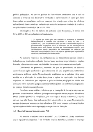 77
práticas pedagógicas. No caso da política de Mato Grosso, entendemos que a ideia de
capacitar o professor para desenvolver habilidades e aprimoramento do saber para fazer
intervenções no pedagógico, conforme pareceres, tem relação com a ideia de eficiência
defendida pela dita sociedade do conhecimento, que exige a constante produção de evidência
de qualidade total dos serviços (DUARTE, 2003).
Em relação ao foco na melhoria da qualidade social da educação, de acordo com
Silva (2009, p. 225), a qualidade social na educação,
[...] é aquela que atenta para um conjunto de elementos e dimensões
socioeconômicas e culturais que circundam o modo de viver e as
experiências [...] em relação à educação; que busca compreender as políticas
governamentais, os projetos sociais e ambientais em seu sentido político,
voltados para o bem comum; que luta por financiamento adequado, pelo
reconhecimento social e valorização dos trabalhadores em educação; que
transforma todos os espaços físicos em lugar de aprendizagens significativas
e de vivências efetivamente democráticas.
Ao analisar o objetivo do SE, verificamos que não há referências de quais seriam os
indicadores que sinalizariam qualidade. Isso nos leva a questionar se os indicadores estariam
limitados a fórmulas de mensurar, estabelecidos linearmente de forma descontextualizada.
Constatamos na proposição, interesses de que os profissionais da educação
desenvolvessem ações colaborativas que culminassem em uma cogestão das problemáticas
existentes no ambiente escolar. Nessa dimensão, acreditamos que a qualidade esteja sendo
medida via a efetivação de gestão democrática e regime de colaboração dos distintos
segmentos da comunidade para organizar e gerir o trabalho pedagógico da escola, sem
considerar outros elementos que possivelmente também podem ser contributos para prejuízos
no processo formativos dos professores.
Com base nessas análises, inferimos que a concepção de formação expressa nos
pareceres orientativos tem caráter de ajustes para se adequarem ao que propõe o Relatório de
Delors (cidadão produtivo e competitivo), por isso ocupa-se de que na formação, o sujeito
aprenda para saber fazer e fazer cada vez melhor, seja sozinho ou em grupo. Nesse contexto,
cumpre destacar que a concepção internalizada no PSE como proposta política privilegia a
aprendizagem de conhecimentos pedagógicos no processo de formação.
4.2 – Bases teóricas que fundamentam o PSE
Ao analisar o “Projeto Sala de Educador” (MATO GROSSO, 2011), constatamos
que as expectativas concentram-se em atividades coletivas de reflexão, com fins de investigar
 