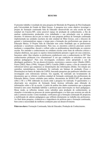 RESUMO
O presente trabalho é resultado de uma pesquisa de Mestrado do Programa de Pós-Graduação
pela Universidade do Estado de Mato Grosso. A pesquisa teve como objetivo investigar o
projeto de formação continuada Sala de Educador desenvolvido em uma escola da rede
estadual em Cáceres-MT, como possível espaço de produção de conhecimento, a fim de
analisar conhecimentos produzidos e/ou trabalhados e sua articulação com as práticas
docentes. O interesse deu-se por se tratar de uma proposta política de formação continuada
implementada nas unidades escolares da rede estadual de Mato Grosso, com o discurso de
garantir e instrumentalizar espaço e tempo para a formação dos profissionais que atuam na
Educação Básica. O Projeto Sala de Educador tem como finalidade que os profissionais
produzam e socializem conhecimentos. Para isso, os encontros coletivos precisam ocorrer
mediante o compartilhar, discutir e refletir sobre as problemáticas identificadas no contexto
escolar. Por entender o conhecimento no cotidiano escolar como fruto de reflexões críticas e
relações dialéticas, nas quais os sujeitos intencionalmente pensam e agem em seus contextos,
buscamos saber: Que relações os professores estabelecem com o conhecimento no SE? Que
conhecimentos produzem e/ou sistematizam? E em que condições os articulam com suas
práticas pedagógicas?. Para essa investigação, avaliamos como apropriado o uso da
abordagem qualitativa. No seu desenvolvimento, recorremos a autores como: Ghedin (2002),
Freire (2002), Marx (1994), Vázquez (2007), Cortella (2000) e outros, a fim de construir um
referencial teórico que amparasse as interpretações das informações obtidas. Em relação aos
caminhos metodológicos, inicialmente foi realizado um balanço de produção (Teses e
Dissertações) no banco de dados da CAPES, buscando pesquisas que pudessem subsidiar esta
investigação com referenciais teóricos. Em seguida, foi realizado um levantamento de
documentos que se referem à política estadual de formação continuada dos profissionais da
Educação Básica. Foram coletados para análise, documentos da SEDUC/MT que abordam
sobre o SE e o PSE elaborado na escola onde a pesquisa foi realizada. O questionário e a
observação nos encontros de formação foram técnicas utilizadas para obtenção de
informações sobre o SE na escola. A partir da análise dos dados constatamos que a proposta
formativa tem como finalidade habilitar o professor para intervenções no fazer pedagógico.
Desse modo, as reflexões tomam como subsídios para produção de conhecimento, as
situações vivenciadas no processo de ensino-aprendizagem e os fatos que ocorrem em sala de
aula e contexto escolar. Como resultado, verificamos que a formação continuada SE propiciou
a mobilização de saberes pedagógicos que refletem diretamente no trabalho dos professores.
Ao final desta pesquisa, evidencia-se a importância de políticas para a formação continuada,
bem como a necessidade de melhores condições para seu desenvolvimento.
Palavras-chave: Formação Continuada, Sala de Educador, Produção de Conhecimento.
 