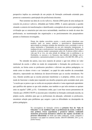 79
perspectiva implica na construção de um projeto de formação continuada orientado para
promover a autonomia e participação dos profissionais docentes.
Para sustentar sua ideia de escola reflexiva, Alarcão (2001) parte de uma analogia do
conceito de professor reflexivo, difundido por Schön (2000). A autora apresenta a questão
situando o contexto de transformações e identificando a emergência de um novo paradigma de
civilização que se caracteriza por uma nova racionalidade, manifesta no modo de atuar dos
profissionais, na reestruturação das organizações e no posicionamento dos pesquisadores
perante os fenômenos investigados.
Diante das rápidas convulsões sociais, a escola precisa abandonar seus
modelos mais ou menos estáticos e posicionar-se dinamicamente,
aproveitando as sinergias oriundas das interações com a sociedade e com as
outras instituições e fomentando em seu seio interações interpessoais. A
mudança de que a escola precisa é uma mudança paradigmática. Porém, para
mudá-la, é preciso mudar o pensamento sobre ela. É preciso refletir sobre a
vida que lá se vive, em uma atitude de diálogo com os problemas e as
frustrações, os sucessos e os fracassos, mas também em diálogo com o
pensamento, o pensamento próprio e o dos outros. (ALARCÃO, 2001, p.11).
No entender da autora, essa nova maneira de pensar e agir tem efeitos no valor
intelectual da escola e reflete no modo de compreender a formação dos professores e o
currículo, na forma como os professores percebem e efetivam sua prática pedagógica, no
modo como os alunos vivem o ser ‘estudante’, no papel de cada membro da comunidade
educativa, repercutindo nas dinâmicas de desenvolvimento que as escolas introduzem. Por
isso, Alarcão acredita que as escolas precisam transformar a si próprias, refletir, rever seu
modo de funcionar e mudar para responder aos desafios propostos pela sociedade atual, pois
“a escola que se pensa e que se avalia em seu projeto educativo é uma organização aprendente
que qualifica não apenas os que nela estudam, mas também os que nela ensinam ou apoiam
estes ou aqueles” (2001, p.15). Constatamos então, que é com base nesses pensamentos de
Alarcão que a SEDUC/SUFP se ancoram para vislumbrar na formação continuada nascida, na
própria escola, subsídios para que os profissionais da educação, sobretudo os professores,
encontrem solução para problemas que surgem e para as dificuldades no desempenho da
prática pedagógica.
Na convergência da formação coletiva o primeiro foco do ‘Sala de
Educador’ é o de mobilizar todos os profissionais da escola a refletir as
suas práticas, trocar experiências e promover debates, realizando
momentos processuais formativos coletivos dos sujeitos envolvidos no
processo educacional, de modo que todos conheçam, vivam, critiquem e
assumam o seu papel no contexto escolar. (MATO GROSSO, 2011, p. 6).
[Grifo Nosso]
 