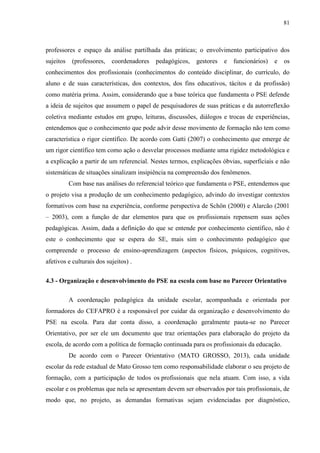 81
professores e espaço da análise partilhada das práticas; o envolvimento participativo dos
sujeitos (professores, coordenadores pedagógicos, gestores e funcionários) e os
conhecimentos dos profissionais (conhecimentos do conteúdo disciplinar, do currículo, do
aluno e de suas características, dos contextos, dos fins educativos, tácitos e da profissão)
como matéria prima. Assim, considerando que a base teórica que fundamenta o PSE defende
a ideia de sujeitos que assumem o papel de pesquisadores de suas práticas e da autorreflexão
coletiva mediante estudos em grupo, leituras, discussões, diálogos e trocas de experiências,
entendemos que o conhecimento que pode advir desse movimento de formação não tem como
característica o rigor científico. De acordo com Gatti (2007) o conhecimento que emerge de
um rigor científico tem como ação o desvelar processos mediante uma rigidez metodológica e
a explicação a partir de um referencial. Nestes termos, explicações óbvias, superficiais e não
sistemáticas de situações sinalizam insipiência na compreensão dos fenômenos.
Com base nas análises do referencial teórico que fundamenta o PSE, entendemos que
o projeto visa a produção de um conhecimento pedagógico, advindo do investigar contextos
formativos com base na experiência, conforme perspectiva de Schön (2000) e Alarcão (2001
– 2003), com a função de dar elementos para que os profissionais repensem suas ações
pedagógicas. Assim, dada a definição do que se entende por conhecimento científico, não é
este o conhecimento que se espera do SE, mais sim o conhecimento pedagógico que
compreende o processo de ensino-aprendizagem (aspectos físicos, psíquicos, cognitivos,
afetivos e culturais dos sujeitos) .
4.3 - Organização e desenvolvimento do PSE na escola com base no Parecer Orientativo
A coordenação pedagógica da unidade escolar, acompanhada e orientada por
formadores do CEFAPRO é a responsável por cuidar da organização e desenvolvimento do
PSE na escola. Para dar conta disso, a coordenação geralmente pauta-se no Parecer
Orientativo, por ser ele um documento que traz orientações para elaboração do projeto da
escola, de acordo com a política de formação continuada para os profissionais da educação.
De acordo com o Parecer Orientativo (MATO GROSSO, 2013), cada unidade
escolar da rede estadual de Mato Grosso tem como responsabilidade elaborar o seu projeto de
formação, com a participação de todos os profissionais que nela atuam. Com isso, a vida
escolar e os problemas que nela se apresentam devem ser observados por tais profissionais, de
modo que, no projeto, as demandas formativas sejam evidenciadas por diagnóstico,
 