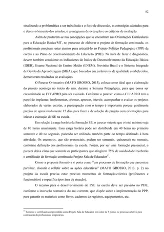 82
sinalizando a problemática a ser trabalhada e o foco de discussão, as estratégias adotadas para
o desenvolvimento dos estudos, o cronograma de execução e os critérios de avaliação.
Além de pautarem-se nas concepções que se encontram nas Orientações Curriculares
para a Educação Básica/MT, no processo de elaborar o projeto de formação continuada, os
profissionais precisam estar atentos para articulá-lo ao Projeto Político Pedagógico (PPP) da
escola e ao Plano de desenvolvimento da Educação (PDE). Na hora de fazer o diagnóstico,
devem também considerar os indicadores do Índice de Desenvolvimento da Educação Básica
(IDEB), Exame Nacional do Ensino Médio (ENEM), Provinha Brasil e o Sistema Integrado
de Gestão da Aprendizagem (SIGA), que baseados em parâmetros de qualidade estabelecidos,
demonstram resultados de avaliações.
O Parecer Orientativo (MATO GROSSO, 2013), coloca como ideal que a elaboração
do projeto aconteça no início do ano, durante a Semana Pedagógica, para que possa ser
encaminhado ao CEFAPRO para ser avaliado. Conforme o parecer, como o CEFAPRO tem o
papel de implantar, implementar, orientar, aprovar, intervir, acompanhar e avaliar os projetos
elaborados de várias escolas, a preocupação com o tempo é importante porque geralmente
precisa de aproximadamente 15 dias para fazer a devolução do projeto com orientações para
iniciar a execução do SE na escola.
Em relação à carga horária da formação SE, o parecer orienta que o total mínimo seja
de 80 horas anualmente. Essa carga horária pode ser distribuída em 40 horas no primeiro
semestre e 40 no segundo, podendo ser utilizada também parte do tempo destinado à hora
atividade. Os encontros, que são presenciais, podem ser semanais, quinzenais ou mensais,
conforme definição dos profissionais da escola. Porém, por ser uma formação presencial, o
parecer deixa claro que somente os participantes que atingirem 75% de assiduidade receberão
o certificado de formação continuada Projeto Sala de Educador17
.
Como a proposta formativa é posta como “um processo de formação que preconiza
partilhar, discutir e refletir sobre as ações educativas” (MATO GROSSO, 2013, p. 2) no
projeto da escola precisa estar previsto momentos de formação coletiva (professores e
funcionários) e específica (por área de atuação).
O recurso para o desenvolvimento do PSE na escola deve ser previsto no PDE,
conforme a instrução normativa do ano corrente, que dispõe sobre a implementação do PPP,
para garantir os materiais como livros, cadernos de registros, equipamentos, etc.
17
Somente o certificado compreendido como Projeto Sala de Educador tem valor de 5 pontos no processo seletivo para
contratação de profissionais temporários.
 