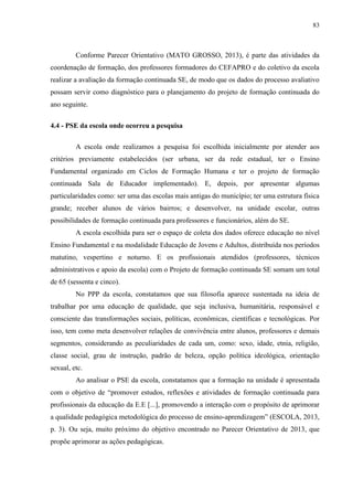 83
Conforme Parecer Orientativo (MATO GROSSO, 2013), é parte das atividades da
coordenação de formação, dos professores formadores do CEFAPRO e do coletivo da escola
realizar a avaliação da formação continuada SE, de modo que os dados do processo avaliativo
possam servir como diagnóstico para o planejamento do projeto de formação continuada do
ano seguinte.
4.4 - PSE da escola onde ocorreu a pesquisa
A escola onde realizamos a pesquisa foi escolhida inicialmente por atender aos
critérios previamente estabelecidos (ser urbana, ser da rede estadual, ter o Ensino
Fundamental organizado em Ciclos de Formação Humana e ter o projeto de formação
continuada Sala de Educador implementado). E, depois, por apresentar algumas
particularidades como: ser uma das escolas mais antigas do município; ter uma estrutura física
grande; receber alunos de vários bairros; e desenvolver, na unidade escolar, outras
possibilidades de formação continuada para professores e funcionários, além do SE.
A escola escolhida para ser o espaço de coleta dos dados oferece educação no nível
Ensino Fundamental e na modalidade Educação de Jovens e Adultos, distribuída nos períodos
matutino, vespertino e noturno. E os profissionais atendidos (professores, técnicos
administrativos e apoio da escola) com o Projeto de formação continuada SE somam um total
de 65 (sessenta e cinco).
No PPP da escola, constatamos que sua filosofia aparece sustentada na ideia de
trabalhar por uma educação de qualidade, que seja inclusiva, humanitária, responsável e
consciente das transformações sociais, políticas, econômicas, científicas e tecnológicas. Por
isso, tem como meta desenvolver relações de convivência entre alunos, professores e demais
segmentos, considerando as peculiaridades de cada um, como: sexo, idade, etnia, religião,
classe social, grau de instrução, padrão de beleza, opção política ideológica, orientação
sexual, etc.
Ao analisar o PSE da escola, constatamos que a formação na unidade é apresentada
com o objetivo de “promover estudos, reflexões e atividades de formação continuada para
profissionais da educação da E.E [...], promovendo a interação com o propósito de aprimorar
a qualidade pedagógica metodológica do processo de ensino-aprendizagem” (ESCOLA, 2013,
p. 3). Ou seja, muito próximo do objetivo encontrado no Parecer Orientativo de 2013, que
propõe aprimorar as ações pedagógicas.
 