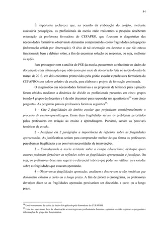 84
É importante esclarecer que, na ocasião da elaboração do projeto, mediante
assessoria pedagógica, os profissionais da escola onde realizamos a pesquisa receberam
orientação da professora formadora do CEFAPRO, que fizessem o diagnóstico das
necessidades formativas observando demandas compreendidas como fragilidades pedagógicas
(informação obtida por observação). O alvo de tal orientação era detectar o que não estava
funcionando bem e debater sobre, a fim de encontrar solução ou respostas, ou seja, melhorar
as ações.
Para prosseguir com a análise do PSE da escola, passaremos a relacionar os dados do
documento com informações que obtivemos por meio da observação feita no início do mês de
março de 2013, em dois encontros promovidos pela gestão escolar e professora formadora do
CEFAPRO com todo o coletivo da escola, para elaborar o projeto de formação continuada.
O diagnóstico das necessidades formativas e as propostas de temática para o projeto
foram obtidos mediante a dinâmica de dividir os profissionais presentes em cinco grupos
(sendo 4 grupos de docentes e 1 de não docentes) para responder um questionário18
com cinco
perguntas. As perguntas para os professores foram as seguintes19
:
1 – Cite 2 fragilidades do âmbito escolar que prejudicam consideravelmente o
processo de ensino-aprendizagem. Essas duas fragilidades seriam os problemas percebidos
pelos professores em relação ao ensino e aprendizagem. Portanto, seriam as possíveis
temáticas de estudo.
2 - Justifique em 2 parágrafos a importância de reflexões sobre as fragilidades
apresentadas. As justificativas seriam para compreender melhor de que forma os professores
percebem as fragilidades e as possíveis necessidades de intervenções.
3 – Considerando a teoria existente sobre o campo educacional, destaque quais
autores poderiam fortalecer as reflexões sobre as fragilidades apresentadas e justifique. Ou
seja, os professores deveriam sugerir o referencial teórico que poderiam utilizar para estudar
sobre as fragilidades que estavam apontando.
4 – Observem as fragilidades apontadas, analisem e descrevam se são temáticas que
demandam estudos a curto ou a longo prazo. A fim de prever o cronograma, os professores
deveriam dizer se as fragilidades apontadas precisariam ser discutidas a curto ou a longo
prazo.
18
Esse instrumento de coleta de dados foi aplicado pela formadora do CEFAPRO.
19
Uma vez que nosso foco de observação se restringia aos profissionais docentes, optamos em não registrar as perguntas e
informações do grupo dos funcionários.
 