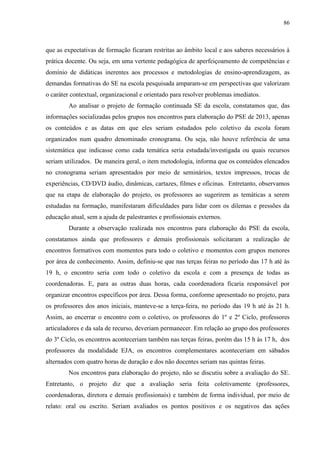 86
que as expectativas de formação ficaram restritas ao âmbito local e aos saberes necessários à
prática docente. Ou seja, em uma vertente pedagógica de aperfeiçoamento de competências e
domínio de didáticas inerentes aos processos e metodologias de ensino-aprendizagem, as
demandas formativas do SE na escola pesquisada amparam-se em perspectivas que valorizam
o caráter contextual, organizacional e orientado para resolver problemas imediatos.
Ao analisar o projeto de formação continuada SE da escola, constatamos que, das
informações socializadas pelos grupos nos encontros para elaboração do PSE de 2013, apenas
os conteúdos e as datas em que eles seriam estudados pelo coletivo da escola foram
organizados num quadro denominado cronograma. Ou seja, não houve referência de uma
sistemática que indicasse como cada temática seria estudada/investigada ou quais recursos
seriam utilizados. De maneira geral, o item metodologia, informa que os conteúdos elencados
no cronograma seriam apresentados por meio de seminários, textos impressos, trocas de
experiências, CD/DVD áudio, dinâmicas, cartazes, filmes e oficinas. Entretanto, observamos
que na etapa de elaboração do projeto, os professores ao sugerirem as temáticas a serem
estudadas na formação, manifestaram dificuldades para lidar com os dilemas e pressões da
educação atual, sem a ajuda de palestrantes e profissionais externos.
Durante a observação realizada nos encontros para elaboração do PSE da escola,
constatamos ainda que professores e demais profissionais solicitaram a realização de
encontros formativos com momentos para todo o coletivo e momentos com grupos menores
por área de conhecimento. Assim, definiu-se que nas terças feiras no período das 17 h até às
19 h, o encontro seria com todo o coletivo da escola e com a presença de todas as
coordenadoras. E, para as outras duas horas, cada coordenadora ficaria responsável por
organizar encontros específicos por área. Dessa forma, conforme apresentado no projeto, para
os professores dos anos iniciais, manteve-se a terça-feira, no período das 19 h até às 21 h.
Assim, ao encerrar o encontro com o coletivo, os professores do 1º e 2º Ciclo, professores
articuladores e da sala de recurso, deveriam permanecer. Em relação ao grupo dos professores
do 3º Ciclo, os encontros aconteceriam também nas terças feiras, porém das 15 h às 17 h, dos
professores da modalidade EJA, os encontros complementares aconteceriam em sábados
alternados com quatro horas de duração e dos não docentes seriam nas quintas feiras.
Nos encontros para elaboração do projeto, não se discutiu sobre a avaliação do SE.
Entretanto, o projeto diz que a avaliação seria feita coletivamente (professores,
coordenadoras, diretora e demais profissionais) e também de forma individual, por meio de
relato: oral ou escrito. Seriam avaliados os pontos positivos e os negativos das ações
 