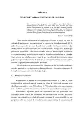 CAPÍTULO V
CONHECIMENTO PRODUZIDO NO SALA DE EDUCADOR
Não pesquisamos por pesquisar e nem refletimos por refletir. Tanto a
reflexão quanto a pesquisa são meios pelos quais podemos agir como
sujeitos transformadores da realidade social. Isto indica que nosso trabalho,
enquanto professores, é o de ensinar a aprender para que o conhecimento
construído pela aprendizagem seja um poderoso instrumento de combate às
formas de injustiças que se reproduzem no interior da sociedade.
Evandro Ghedin (2012)
Neste capítulo analisamos as informações que obtivemos na escola por meio da
aplicação de questionário e observação durante os encontros de formação continuada SE. Os
dados foram organizados por meio da análise de conteúdo. Entrelaçamos as informações
obtidas por meio das técnicas aplicadas para o desenvolvimento desta pesquisa, de modo que
pudéssemos interpretá-las e fazer inferências. Dessa forma, foi possível ampliar as discussões
acerca da temática do conhecimento no espaço de formação continuada Sala de Educador,
tendo em vista que trabalhamos com a ideia de que a possibilidade de investigar a prática,
pode ser um processo fundamental de produção de conhecimento sobre essa mesma prática,
mediante a capacidade crítico reflexiva dos professores.
As análises seguem primeiramente com a apresentação das informações obtidas por
meio dos questionários e posteriormente os dados obtidos com a observação nos encontros de
formação continuada e questionário final de avaliação.
5.1 - Análise do questionário
O questionário foi aplicado a 10 (dez) professores que atuam na 1ª etapa do Ensino
Fundamental de uma escola da rede estadual, na cidade de Cáceres-MT, os quais foram
identificados nas análises como P1 (professor 1), P2 (professor 2) e assim sucessivamente,
com a finalidade de garantir o anonimato dos profissionais que contribuíram com a pesquisa.
Consideramos importante aplicar um questionário para que pudéssemos obter
informações sobre o perfil dos profissionais que participaram da pesquisa, bem como,
conhecer suas expectativas em relação à formação continuada SE para o ano de 2013, e suas
perspectivas sobre essa proposta de formação, baseados em experiências de anos anteriores. O
 