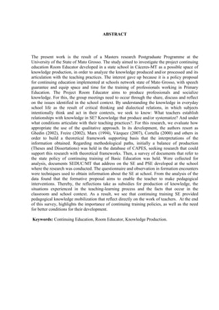 ABSTRACT
The present work is the result of a Masters research Postgraduate Programme at the
University of the State of Mato Grosso. The study aimed to investigate the project continuing
education Room Educator developed in a state school in Cáceres-MT as a possible space of
knowledge production, in order to analyze the knowledge produced and/or processed and its
articulation with the teaching practices. The interest gave up because it is a policy proposal
for continuing education implemented at schools network state of Mato Grosso, with speech
guarantee and equip space and time for the training of professionals working in Primary
Education. The Project Room Educator aims to produce professionals and socialize
knowledge. For this, the group meetings need to occur through the share, discuss and reflect
on the issues identified in the school context. By understanding the knowledge in everyday
school life as the result of critical thinking and dialectical relations, in which subjects
intentionally think and act in their contexts, we seek to know: What teachers establish
relationships with knowledge in SE? Knowledge that produce and/or systematize? And under
what conditions articulate with their teaching practices?. For this research, we evaluate how
appropriate the use of the qualitative approach. In its development, the authors resort as
Ghedin (2002), Freire (2002), Marx (1994), Vázquez (2007), Cortella (2000) and others in
order to build a theoretical framework supporting basis that the interpretations of the
information obtained. Regarding methodological paths, initially a balance of production
(Theses and Dissertations) was held in the database of CAPES, seeking research that could
support this research with theoretical frameworks. Then, a survey of documents that refer to
the state policy of continuing training of Basic Education was held. Were collected for
analysis, documents SEDUC/MT that address on the SE and PSE developed at the school
where the research was conducted. The questionnaire and observation in formation encounters
were techniques used to obtain information about the SE at school. From the analysis of the
data found that the formative proposal aims to enable the teacher to make pedagogical
interventions. Thereby, the reflections take as subsidies for production of knowledge, the
situations experienced in the teaching-learning process and the facts that occur in the
classroom and school context. As a result, we see that continuing training SE provided
pedagogical knowledge mobilization that reflect directly on the work of teachers. At the end
of this survey, highlights the importance of continuing training policies, as well as the need
for better conditions for their development.
Keywords: Continuing Education, Room Educator, Knowledge Production.
 