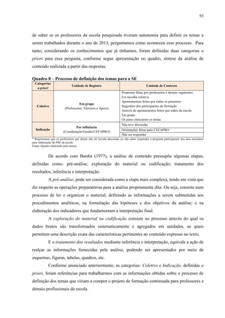 93
de saber se os professores da escola pesquisada tiveram autonomia para definir os temas a
serem trabalhados durante o ano de 2013, perguntamos como aconteceu esse processo. Para
tanto, considerando os conhecimentos que já tínhamos, foram definidas duas categorias a
priori para essa pergunta, conforme segue apresentação no quadro, síntese da análise de
conteúdo realizada a partir das respostas.
Quadro 8 – Processo de definição dos temas para o SE
Categorias
a priori
Unidade de Registro Unidade de Contexto
Coletivo
Em grupo
(Professores, Técnicos e Apoio)
Propostas feitas por professores e demais segmentos
Foi escolha coletiva
Apontamentos feitos por todos os presentes
Sugestões dos participantes da formação
Através de apontamentos feitos por todos da escola
Em grupo
Os pares elencaram os temas
Indicação
Por influência
(Coordenação/Gestão/CEFAPRO)
Não teve discussão
Orientações feitas pelo CEFAPRO
Não sei responder
* Registramos que os professores que dizem não ter havido discussão ou não saber responder a pergunta participaram dos dois encontros
para elaboração do PSE da escola
Fonte: Quadro elaborado pela autora
De acordo com Bardin (1977), a análise de conteúdo pressupõe algumas etapas,
definidas como: pré-análise; exploração do material ou codificação; tratamento dos
resultados, inferência e interpretação.
A pré-análise, pode ser considerada como a etapa mais complexa, tendo em vista que
diz respeito as operações preparatórias para a análise propriamente dita. Ou seja, consiste num
processo de ler e organizar o material, definindo as informações a serem submetidas aos
procedimentos analíticos; na formulação das hipóteses e dos objetivos da análise; e na
elaboração dos indicadores que fundamentam a interpretação final.
A exploração do material ou codificação consiste no processo através do qual os
dados brutos são transformados sistematicamente e agregados em unidades, as quais
permitem uma descrição exata das características pertinentes ao conteúdo expresso no texto.
E o tratamento dos resultados mediante inferência e interpretação, equivale a ação de
realçar as informações fornecidas pela análise, podendo ser apresentados por meio de
esquemas, figuras, tabelas, quadros, etc.
Conforme anunciado anteriormente, as categorias: Coletivo e Indicação, definidas a
priori, foram referências para trabalharmos com as informações obtidas sobre o processo de
definição dos temas que viriam a compor o projeto de formação continuada para professores e
demais profissionais da escola.
 