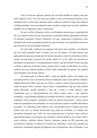 94
Após a leitura das respostas, optamos por criar duas unidades de registro, uma para
cada categoria a priori. Por isso, tanto uma quanto a outra necessariamente precisava estar
ajustada ao tema. A partir disso, passamos então a codificar e explicitar a parte mais ampla do
conteúdo analisado. Como uma alternativa para visualizar o grupo como um todo, decidimos
trabalhar com as respostas de todos os professores.
No que se refere à categoria coletivo, as informações mostram que a organização do
SE, ao ser desenvolvida na escola, tenta balizar-se na proposta política apresentada no Projeto
de formação continuada e Parecer Orientativo. Ou seja, compreende os professores como
habilitados para tomar suas próprias decisões ou agir livremente, sem interferência externa no
que concerne às suas necessidades formativas.
Por outro lado, verificamos na categoria indicação, outras opiniões e até professor
que não soube responder sobre o assunto. Isso nos fez pensar: se existem pessoas que
participaram do processo, dizendo não ter havido discussão ou não ter conhecimento sobre o
assunto, até que ponto o processo foi mesmo coletivo? E se foi, todos não deveriam ter
participado das discussões e, consequentemente, estarem a par das decisões? Parece que aqui
se desfaz a aparência de decisão coletiva, porque reunir o grupo de educadores da escola e
incitá-los para que sugiram temáticas, mesmo sendo organizados em grupos, não significa
necessariamente, uma decisão coletiva.
Na compreensão de Alarcão (2001), a ideia de trabalho coletivo tem relação com
consciência coletiva, isto é, de reflexão coletiva voltada para a ação social, política e dialética.
Segundo Brzezinski (2001), para que isso ocorra, a escola no coletivo precisa desenvolver a
cultura de pensar sobre si mesma. Nestes termos, compreendemos aqui que tanto Alarcão
quanto Brzezinski, quando defendem a ideia de a escola se tornar reflexiva, estão
vislumbrando que as decisões/definições do coletivo sejam coesas e com objetivos
norteadores, o que demanda realização de momentos avaliativos, a partir dos quais os sujeitos
conheçam, vivam, critiquem e assumam a cultura de pensar coletivamente. Assim, mesmo
sendo uma prerrogativa do coordenador, em uma escola que se pauta no modelo democrático
de gestão e se compreende como reflexiva, não é recomendável que se indique temas para
estudos sem ouvir os demais profissionais que atuam na instituição. As análises dos
documentos mostraram que o PSE tem como proposição que as decisões sejam coletivas,
especialmente porque as concepções que sustentam o projeto pautam-se nos estudos sobre a
escola reflexiva, conforme salienta Alarcão. Entretanto, apesar do PSE apresentar tais
características, apoiados na análise de conteúdo que realizamos a partir das respostas dos
professores, constatamos algumas discrepâncias entre os documentos sobre a formação e a sua
 
