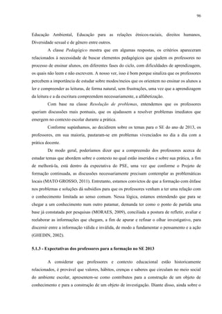96
Educação Ambiental, Educação para as relações étnicos-raciais, direitos humanos,
Diversidade sexual e de gênero entre outros.
A classe Pedagógico mostra que em algumas respostas, os critérios apareceram
relacionados à necessidade de buscar elementos pedagógicos que ajudem os professores no
processo de ensinar alunos, em diferentes fases do ciclo, com dificuldades de aprendizagem,
os quais não leem e não escrevem. A nosso ver, isso é bom porque sinaliza que os professores
percebem a importância de estudar sobre modos/meios que os orientem no ensinar os alunos a
ler e compreender as leituras, de forma natural, sem frustrações, uma vez que a aprendizagem
da leitura e a da escritura compreendem necessariamente, a alfabetização.
Com base na classe Resolução de problemas, entendemos que os professores
queriam discussões mais pontuais, que os ajudassem a resolver problemas imediatos que
emergem no contexto escolar durante a prática.
Conforme supúnhamos, ao decidirem sobre os temas para o SE do ano de 2013, os
professores, em sua maioria, pautaram-se em problemas vivenciados no dia a dia com a
prática docente.
De modo geral, poderíamos dizer que a compreensão dos professores acerca de
estudar temas que abordem sobre o contexto no qual estão inseridos e sobre sua prática, a fim
de melhorá-la, está dentro da expectativa do PSE, uma vez que conforme o Projeto de
formação continuada, as discussões necessariamente precisam contemplar as problemáticas
locais (MATO GROSSO, 2011). Entretanto, estamos convictos de que a formação com ênfase
nos problemas e soluções dá subsídios para que os professores venham a ter uma relação com
o conhecimento limitada ao senso comum. Nessa lógica, estamos entendendo que para se
chegar a um conhecimento num outro patamar, demanda ter como o ponto de partida uma
base já constatada por pesquisas (MORAES, 2009), conciliada a postura de refletir, avaliar e
reelaborar as informações que chegam, a fim de apurar e refinar o olhar investigativo, para
discernir entre a informação válida e inválida, de modo a fundamentar o pensamento e a ação
(GHEDIN, 2002).
5.1.3 - Expectativas dos professores para a formação no SE 2013
A considerar que professores e contexto educacional estão historicamente
relacionados, é provável que valores, hábitos, crenças e saberes que circulam no meio social
do ambiente escolar, apresentem-se como contributos para a construção de um objeto de
conhecimento e para a construção de um objeto de investigação. Diante disso, ainda sobre o
 