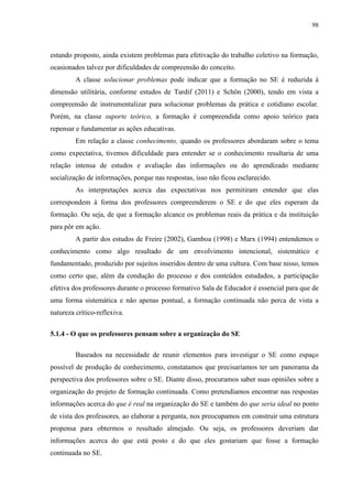98
estando proposto, ainda existem problemas para efetivação do trabalho coletivo na formação,
ocasionados talvez por dificuldades de compreensão do conceito.
A classe solucionar problemas pode indicar que a formação no SE é reduzida à
dimensão utilitária, conforme estudos de Tardif (2011) e Schön (2000), tendo em vista a
compreensão de instrumentalizar para solucionar problemas da prática e cotidiano escolar.
Porém, na classe suporte teórico, a formação é compreendida como apoio teórico para
repensar e fundamentar as ações educativas.
Em relação a classe conhecimento, quando os professores abordaram sobre o tema
como expectativa, tivemos dificuldade para entender se o conhecimento resultaria de uma
relação intensa de estudos e avaliação das informações ou do aprendizado mediante
socialização de informações, porque nas respostas, isso não ficou esclarecido.
As interpretações acerca das expectativas nos permitiram entender que elas
correspondem à forma dos professores compreenderem o SE e do que eles esperam da
formação. Ou seja, de que a formação alcance os problemas reais da prática e da instituição
para pôr em ação.
A partir dos estudos de Freire (2002), Gamboa (1998) e Marx (1994) entendemos o
conhecimento como algo resultado de um envolvimento intencional, sistemático e
fundamentado, produzido por sujeitos inseridos dentro de uma cultura. Com base nisso, temos
como certo que, além da condução do processo e dos conteúdos estudados, a participação
efetiva dos professores durante o processo formativo Sala de Educador é essencial para que de
uma forma sistemática e não apenas pontual, a formação continuada não perca de vista a
natureza crítico-reflexiva.
5.1.4 - O que os professores pensam sobre a organização do SE
Baseados na necessidade de reunir elementos para investigar o SE como espaço
possível de produção de conhecimento, constatamos que precisaríamos ter um panorama da
perspectiva dos professores sobre o SE. Diante disso, procuramos saber suas opiniões sobre a
organização do projeto de formação continuada. Como pretendíamos encontrar nas respostas
informações acerca do que é real na organização do SE e também do que seria ideal no ponto
de vista dos professores, ao elaborar a pergunta, nos preocupamos em construir uma estrutura
propensa para obtermos o resultado almejado. Ou seja, os professores deveriam dar
informações acerca do que está posto e do que eles gostariam que fosse a formação
continuada no SE.
 