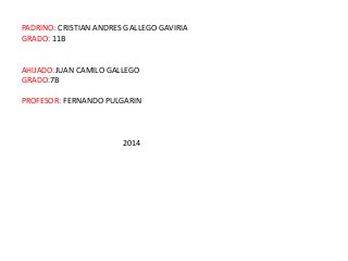 PADRINO: CRISTIAN ANDRES GALLEGO GAVIRIA
GRADO: 11B
AHIJADO:JUAN CAMILO GALLEGO
GRADO:7B
PROFESOR: FERNANDO PULGARIN
2014
 