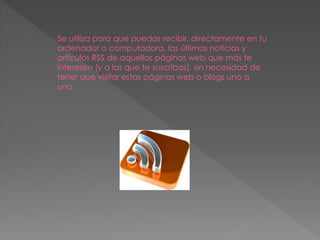 Se utiliza para que puedas recibir, directamente en tu
ordenador o computadora, las últimas noticias y
artículos RSS de aquellas páginas web que más te
interesen (y a las que te suscribas), sin necesidad de
tener que visitar estas páginas web o blogs uno a
uno.
 