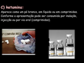 C) ketamina:Aparece como um pó branco, em líquido ou em comprimidos. Conforme a apresentação pode ser consumida por inalação,injecção ou por via oral (comprimidos). 
