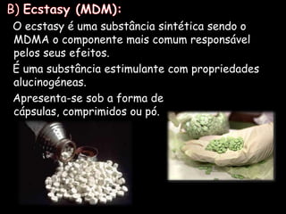  B) Ecstasy (MDM):   O ecstasy é uma substância sintética sendo o MDMA o componente mais comum responsável pelos seus efeitos.   É uma substância estimulante com propriedades alucinogéneas.    Apresenta-se sob a forma de cápsulas, comprimidos ou pó.