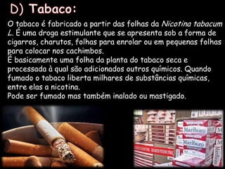   D) Tabaco:O tabaco é fabricado a partir das folhas da Nicotina tabacum L. É uma droga estimulante que se apresenta sob a forma de cigarros, charutos, folhas para enrolar ou em pequenas folhas para colocar nos cachimbos.É basicamente uma folha da planta do tabaco seca e processada à qual são adicionados outros químicos. Quando fumado o tabaco liberta milhares de substâncias químicas, entre elas a nicotina. Pode ser fumado mas também inalado ou mastigado.