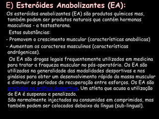   E)Esteróides Anabolizantes (EA):Os esteróides anabolizantes (EA) são produtos químicos mas, também podem ser produtos naturais que contém hormonas masculinas - a testosterona.      Estas substâncias:   - Promovem o crescimento muscular (características anabólicas)    - Aumentam os caracteres masculinos (características andrógenicas).       Os EA são drogas legais frequentemente utilizados em medicina para tratar a fraqueza muscular no pós-operatório. Os EA são utilizados na generalidade das modalidades desportivas e nos ginásios para obter um desenvolvimento rápido da massa muscular e diminuir os períodos de recuperação entre esforços. Os EA são proibidos na prática desportiva. Um atleta que acusa a utilização de EA é suspenso e penalizado.São normalmente injectados ou consumidos em comprimidos, mas também podem ser colocados debaixo da língua (sub-lingual).