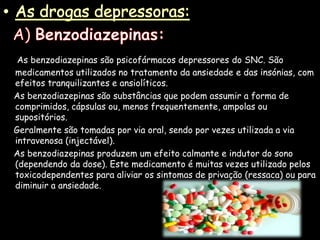 As drogas depressoras:  A) Benzodiazepinas:As benzodiazepinas são psicofármacos depressores do SNC. São medicamentos utilizados no tratamento da ansiedade e das insónias, com efeitos tranquilizantes e ansiolíticos.     As benzodiazepinas são substâncias que podem assumir a forma de comprimidos, cápsulas ou, menos frequentemente, ampolas ou supositórios.     Geralmente são tomadas por via oral, sendo por vezes utilizada a via intravenosa (injectável).     As benzodiazepinas produzem um efeito calmante e indutor do sono (dependendo da dose). Este medicamento é muitas vezes utilizado pelos toxicodependentes para aliviar os sintomas de privação (ressaca) ou para diminuir a ansiedade.