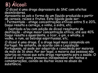    B) Álcool:     O álcool é uma droga depressora do SNC com efeitos desinibidores.Apresenta-se sob a forma de um líquido produzido a partir de cereais, raízes e frutos. Este líquido pode ser:- Fermentado - atinge concentrações etílicas entre 5 e 20%. Daqui resulta a cerveja, o vinho, a sidra, etc.      - Destilado e/ou com adição de álcool resultante de destilação - atinge maior concentração etílica, até aos 40%Daqui resulta a aguardente, o licor, o gin, o whisky, a vodka, o rum, as bebidas espirituosas, etc.    O álcool é uma droga. É a droga legal mais consumida em Portugal. No entanto, de acordo com a Legislação Portuguesa, só pode ser adquirida e consumida por maiores de mais de 16 anos. Por ser legal, a maioria das pessoas não valoriza os riscos que esta droga representa para a saúde. O álcool é visto como presença indispensável em festas e comemorações, caindo-se muitas vezes no abuso da substância.