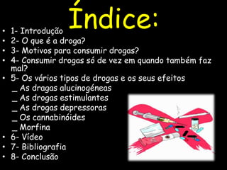 Índice:1- Introdução2- O que é a droga? 3- Motivos para consumir drogas? 4- Consumir drogas só de vez em quando também faz mal? 5- Os vários tipos de drogas e os seus efeitos   _ As dragas alucinogéneas   _ As drogas estimulantes  _ As drogas depressoras    _ Os cannabinóides     _ Morfina6- Vídeo7- Bibliografia8- Conclusão
