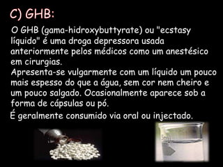   C) GHB:O GHB (gama-hidroxybuttyrate) ou "ecstasy líquido" é uma droga depressora usada anteriormente pelos médicos como um anestésico em cirurgias.Apresenta-se vulgarmente com um líquido um pouco mais espesso do que a água, sem cor nem cheiro e um pouco salgado. Ocasionalmente aparece sob a forma de cápsulas ou pó.    É geralmente consumido via oral ou injectado.  