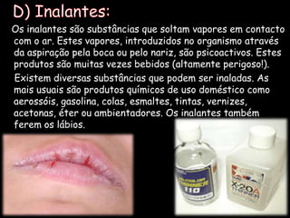   D) Inalantes:Os inalantes são substâncias que soltam vapores em contacto com o ar. Estes vapores, introduzidos no organismo através da aspiração pela boca ou pelo nariz, são psicoactivos. Estes produtos são muitas vezes bebidos (altamente perigoso!).    Existem diversas substâncias que podem ser inaladas. As mais usuais são produtos químicos de uso doméstico como aerossóis, gasolina, colas, esmaltes, tintas, vernizes, acetonas, éter ou ambientadores. Os inalantes também ferem os lábios.