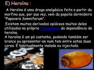    E) Heroína :A Heroína é uma droga analgésica feita a partir da morfina que, por sua vez, vem da papoila dormideira "PapaveraSomniferum".     Existem muitos derivados opiáceos muitos deles utilizados no próprio tratamentoda dependência de heroína.A heroína é um pó castanho, podendo também ser branco ou apresentar-se num tom entre estas duas cores. É habitualmente inalada ou injectada.  