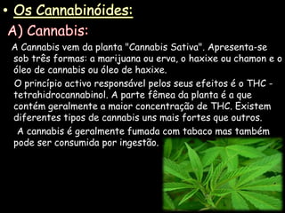 Os Cannabinóides: A) Cannabis:A Cannabis vem da planta "Cannabis Sativa". Apresenta-se sob três formas: a marijuana ou erva, o haxixe ou chamon e o óleo de cannabis ou óleo de haxixe.     O princípio activo responsável pelos seus efeitos é o THC - tetrahidrocannabinol. A parte fêmea da planta é a que contém geralmente a maior concentração de THC. Existem diferentes tipos de cannabis uns mais fortes que outros.     A cannabis é geralmente fumada com tabaco mas também pode ser consumida por ingestão.